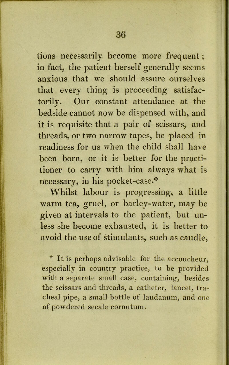 tions necessarily become more frequent; in fact, the patient herself generally seems anxious that we should assure ourselves that every thing is proceeding satisfac- torily. Our constant attendance at the bedside cannot now be dispensed with, and it is requisite that a pair of scissars, and threads, or two narrow tapes, be placed in readiness for us when the child shall have been born, or it is better for the practi- tioner to carry with him always what is necessary, in his pocket-case.* Whilst labour is progressing, a little warm tea, gruel, or barley-water, may be given at intervals to the patient, but un- less she become exhausted, it is better to avoid the use of stimulants, such as caudle, * It is perhaps advisable for the accoucheur, especially in country practice, to be provided with a separate small case, containing-, besides the scissars and threads, a catheter, lancet, tra- cheal pipe, a small bottle of laudanum, and one of powdered secale cornutum.