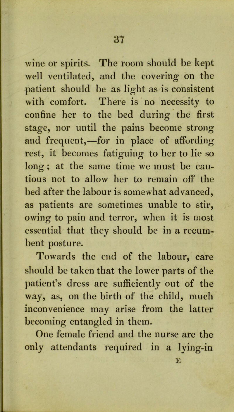 wine or spirits. The room should be ke])t well ventilated, and the covering on the patient should be as light as is consistent with comfort. There is no necessity to confine her to the bed during the first stage, nor until the pains become strong and frequent,—for in place of affording rest, it becomes fatiguing to her to lie so long; at the same time we must be cau- tious not to allow her to remain off the bed after the labour is somewhat advanced, as patients are sometimes unable to stir, owing to pain and terror, when it is most essential that they should be in a recum- bent posture. Towards the end of the labour, care should be taken that the lower parts of the patient’s dress are sufficiently out of the way, as, on the birth of the child, much inconvenience may arise from the latter becoming entangled in them. One female friend and the nurse are the only attendants required in a lying-in E