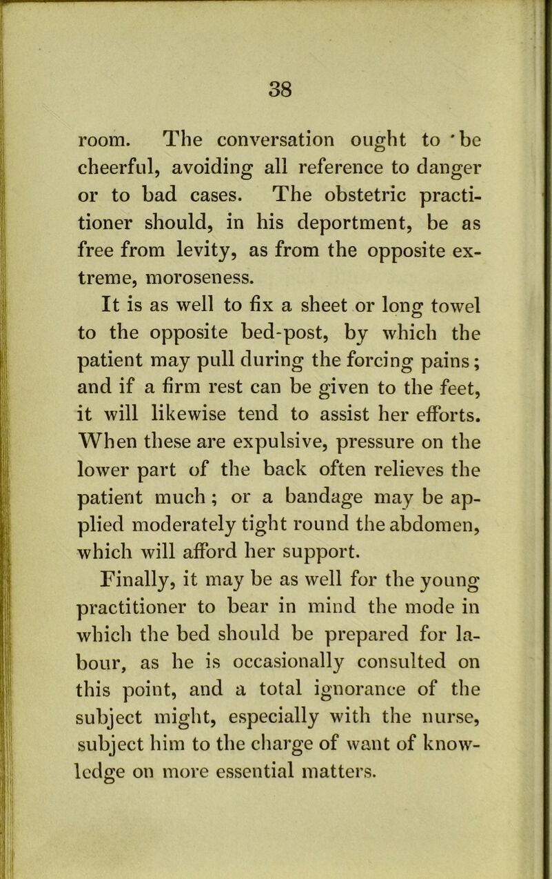 room. The conversation ought to 'be cheerful, avoiding all reference to danger or to bad cases. The obstetric practi- tioner should, in his deportment, be as free from levity, as from the opposite ex- treme, moroseness. It is as well to fix a sheet or long towel to the opposite bed-post, by which the patient may pull during the forcing pains; and if a firm rest can be given to the feet, it will likewise tend to assist her efforts. When these are expulsive, pressure on the lower part of the back often relieves the patient much ; or a bandage may be ap- plied moderately tight round the abdomen, which will afford her support. Finally, it may be as well for the young practitioner to bear in mind the mode in which the bed should be prepared for la- bour, as he is occasionally consulted on this point, and a total ignorance of the subject might, especially with the nurse, subject him to the charge of want of know- ledge on more essential matters.