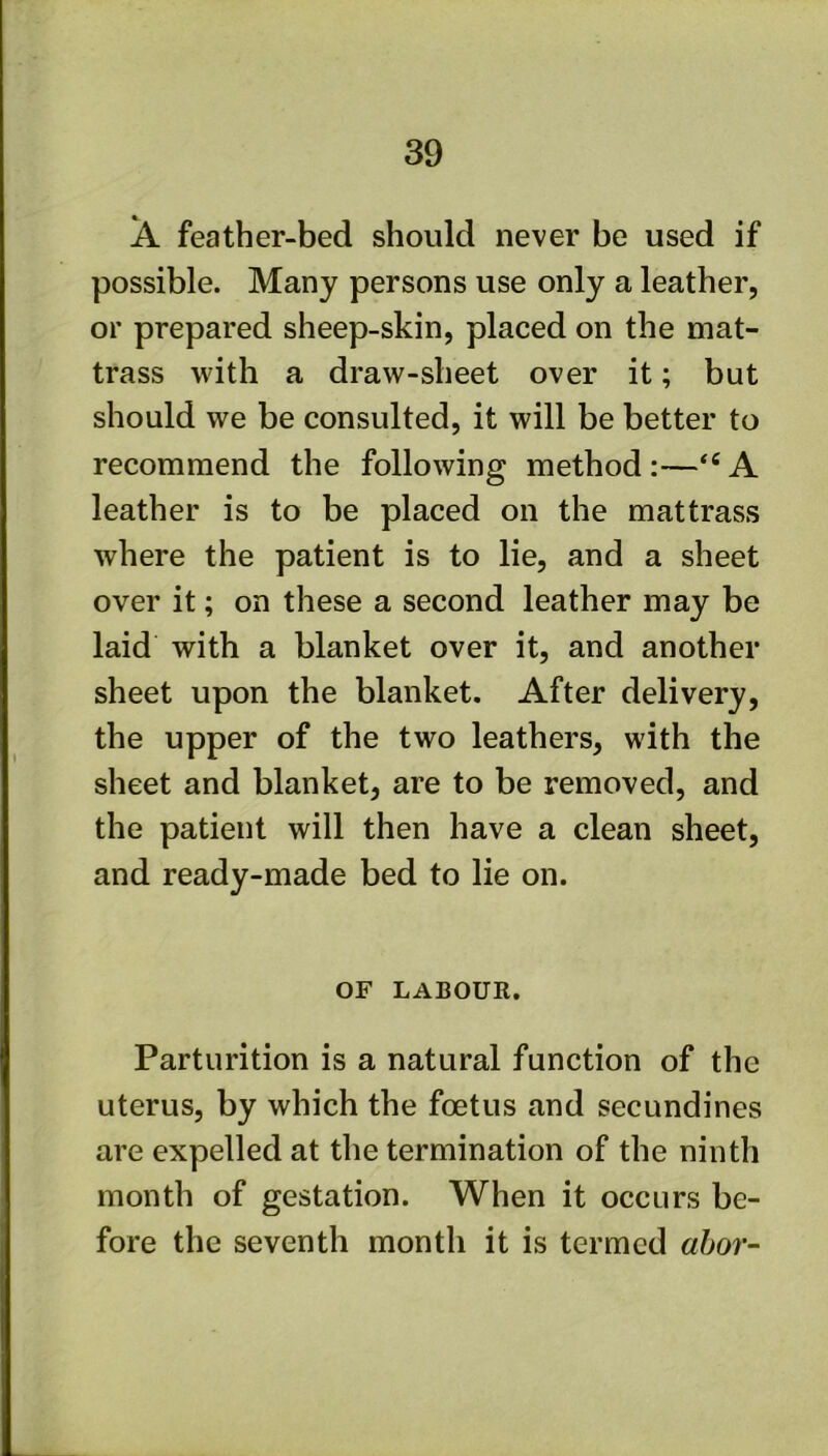 A feather-bed should never be used if possible. Many persons use only a leather, or prepared sheep-skin, placed on the mat- trass with a draw-sheet over it; but should we be consulted, it will be better to recommend the following method;—A leather is to be placed on the mattrass where the patient is to lie, and a sheet over it; on these a second leather may be laid with a blanket over it, and another sheet upon the blanket. After delivery, the upper of the two leathers, with the sheet and blanket, are to be removed, and the patient will then have a clean sheet, and ready-made bed to lie on. OF LABOUR. Parturition is a natural function of the uterus, by which the foetus and secundines are expelled at the termination of the ninth month of gestation. When it occurs be- fore the seventh month it is termed «&or-