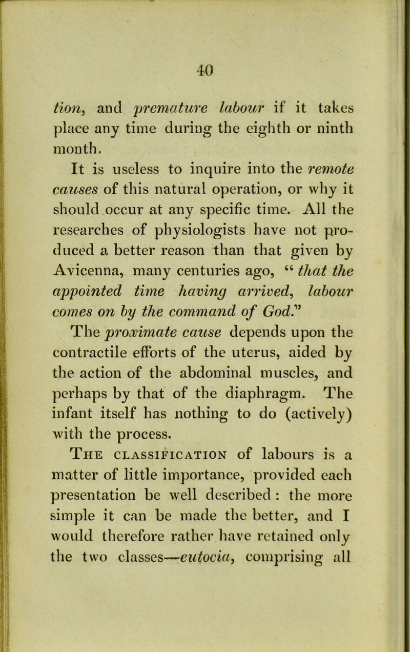 tiOYi^ and premature labour if it takes place any time during the eighth or ninth month. It is useless to inquire into the remote causes of this natural operation, or why it should occur at any specific time. All the researches of physiologists have not pro- duced a better reason than that given by Avicenna, many centuries ago, “ that the appointed time having arrived, labour comes on by the command of God^ The proximate cause depends upon the contractile efforts of the uterus, aided by the action of the abdominal muscles, and perhaps by that of the diaphragm. The infant itself has nothing to do (actively) with the process. The classification of labours is a matter of little importance, provided each presentation be well described : the more simple it can be made the better, and I would therefore rather have retained only the two classes—eutocia, comprising all