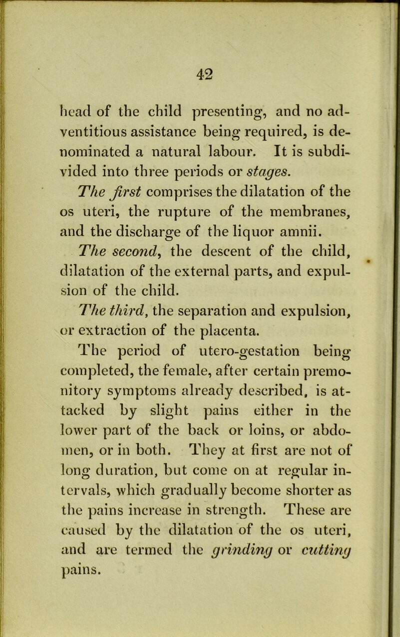 licad of the child presenting, and no ad- ventitious assistance being required, is de- nominated a natural labour. It is subdi- vided into three periods or stages. The first comprises the dilatation of the os uteri, the rupture of the membranes, and the discharge of the liquor amnii. The secofid, the descent of the child, dilatation of the external parts, and expul- sion of the child. The third, the separation and expulsion, or extraction of the placenta. The period of utero-gestation being completed, the female, after certain premo- nitory symptoms already described, is at- tacked by slight pains either in the lower part of the back or loins, or abdo- men, or in both. They at first are not of long duration, but come on at regular in- tervals, which gradually become shorter as the pains increase in strength. These are caused by the dilatation of the os uteri, and are termed the grinding or cutting pains.