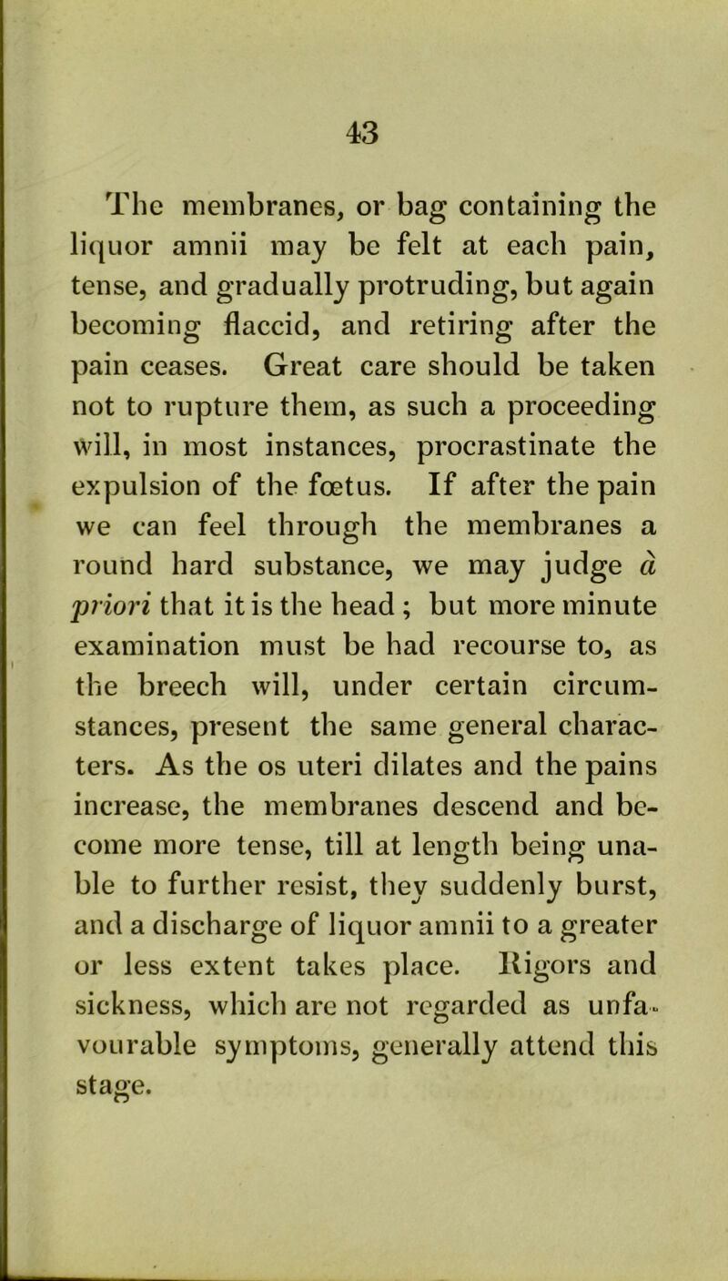 The membranes, or bag containing the liquor amnii may be felt at each pain, tense, and gradually protruding, but again becoming flaccid, and retiring after the pain ceases. Great care should be taken not to rupture them, as such a proceeding will, in most instances, procrastinate the expulsion of the foetus. If after the pain we can feel through the membranes a round hard substance, we may judge d 'priori that it is the head ; but more minute examination must be had recourse to, as the breech will, under certain circum- stances, present the same general charac- ters. As the os uteri dilates and the pains increase, the membranes descend and be- come more tense, till at length being una- ble to further resist, they suddenly burst, and a discharge of liquor amnii to a greater or less extent takes place, lligors and sickness, which are not regarded as unfa- vourable symptoms, generally attend this stage.