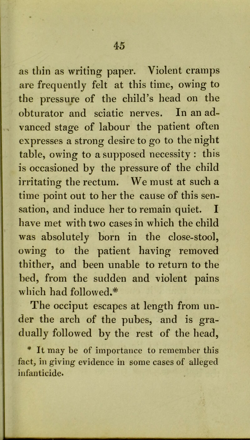 as thin as writing paper. Violent cramps are frequently felt at this time, owing to the pressure of the child’s head on the obturator and sciatic nerves. In an ad- vanced stage of labour the patient often expresses a strong desire to go to the night table, owing to a supposed necessity : this is occasioned by the pressure of the child irritating the rectum. We must at such a time point out to her the cause of this sen- sation, and induce her to remain quiet. I have met with two cases in which the child was absolutely born in the close-stool, owing to the patient having removed thither, and been unable to return to the bed, from the sudden and violent pains which had followed.* The occiput escapes at length from un- der the arch of the pubes, and is gra- dually followed by the rest of the head, * It may be of importance to remember this fact, in giving evidence in some cases of alleged infanticide.