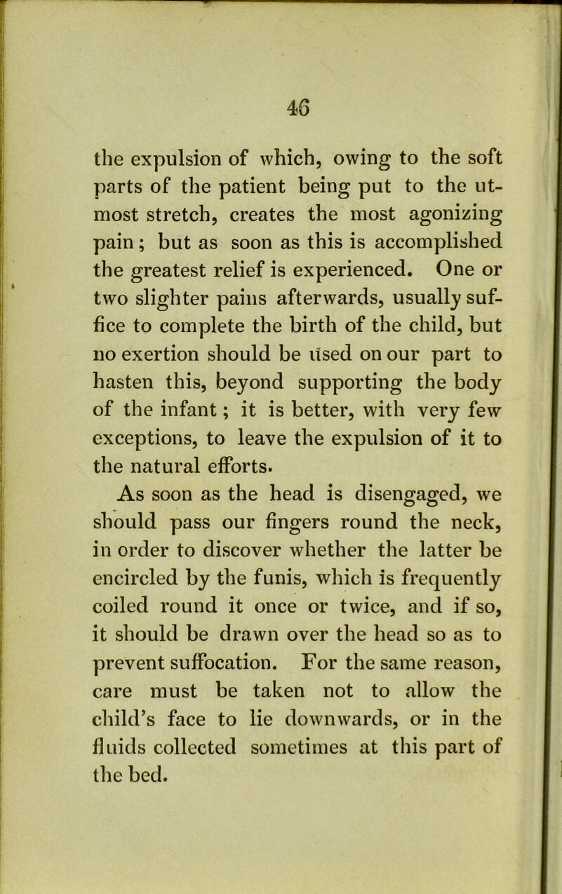 the expulsion of which, owing to the soft parts of the patient being put to the ut- most stretch, creates the most agonizing pain; but as soon as this is accomplished the greatest relief is experienced. One or two slighter pains afterwards, usually suf- fice to complete the birth of the child, but no exertion should be used on our part to hasten this, beyond supporting the body of the infant; it is better, with very few exceptions, to leave the expulsion of it to the natural efforts. As soon as the head is disengaged, we should pass our fingers round the neck, in order to discover whether the latter be encircled by the funis, which is frequently coiled round it once or twice, and if so, it should be drawn over the head so as to prevent suffocation. For the same reason, care must be taken not to allow the child’s face to lie downwards, or in the fluids collected sometimes at this part of the bed.