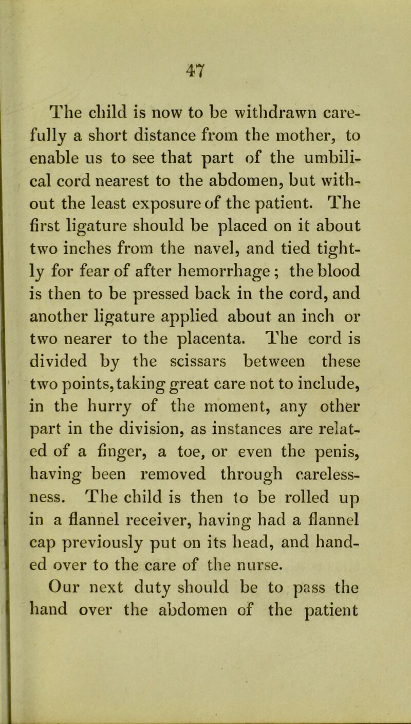 The child is now to be withdrawn care- fully a short distance from the mother, to enable us to see that part of the umbili- cal cord nearest to the abdomen, but with- out the least exposure of the patient. The first ligature should be placed on it about two inches from the navel, and tied tight- ly for fear of after hemorrhage ; the blood is then to be pressed back in the cord, and another ligature applied about an inch or two nearer to the placenta. The cord is divided by the scissars between these two points, taking great care not to include, in the hurry of the moment, any other part in the division, as instances are relat- ed of a finger, a toe, or even the penis, having been removed through careless- ness. The child is then to be rolled up in a flannel receiver, having had a flannel cap previously put on its head, and hand- ed over to the care of the nurse. Our next duty should be to pass the hand over the abdomen of the patient