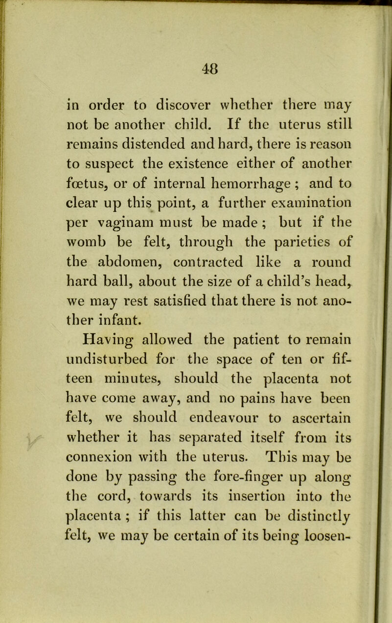 in order to discover whether there may not be another child. If the uterus still remains distended and hard, there is reason to suspect the existence either of another foetus, or of internal hemorrhage ; and to clear up this point, a further examination per vaginam must be made ; but if the womb be felt, through the parieties of the abdomen, contracted like a round hard ball, about the size of a child’s head, we may rest satisfied that there is not ano- ther infant. Having allowed the patient to remain undisturbed for the space of ten or fif- teen minutes, should the placenta not have come away, and no pains have been felt, we should endeavour to ascertain whether it has separated itself from its connexion with the uterus. This may be done by passing the fore-finger up along the cord, towards its insertion into the placenta ; if this latter can be distinctly felt, we may be certain of its being loosen-