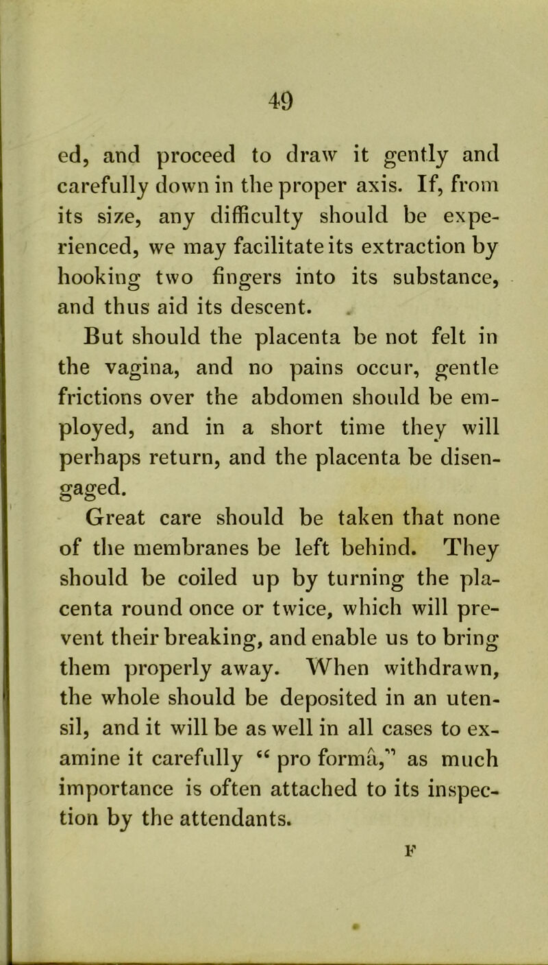 ed, and proceed to draw it gently and carefully down in the proper axis. If, from its size, any difficulty should be expe- rienced, we may facilitate its extraction by hooking two fingers into its substance, and thus aid its descent. But should the placenta be not felt in the vagina, and no pains occur, gentle frictions over the abdomen should be em- ployed, and in a short time they will perhaps return, and the placenta be disen- Great care should be taken that none of the membranes be left behind. They should be coiled up by turning the pla- centa round once or twice, which will pre- vent their breaking, and enable us to bring them properly away. When withdrawn, the whole should be deposited in an uten- sil, and it will be as well in all cases to ex- amine it carefully pro forma,''’ as much importance is often attached to its inspec- tion by the attendants. F