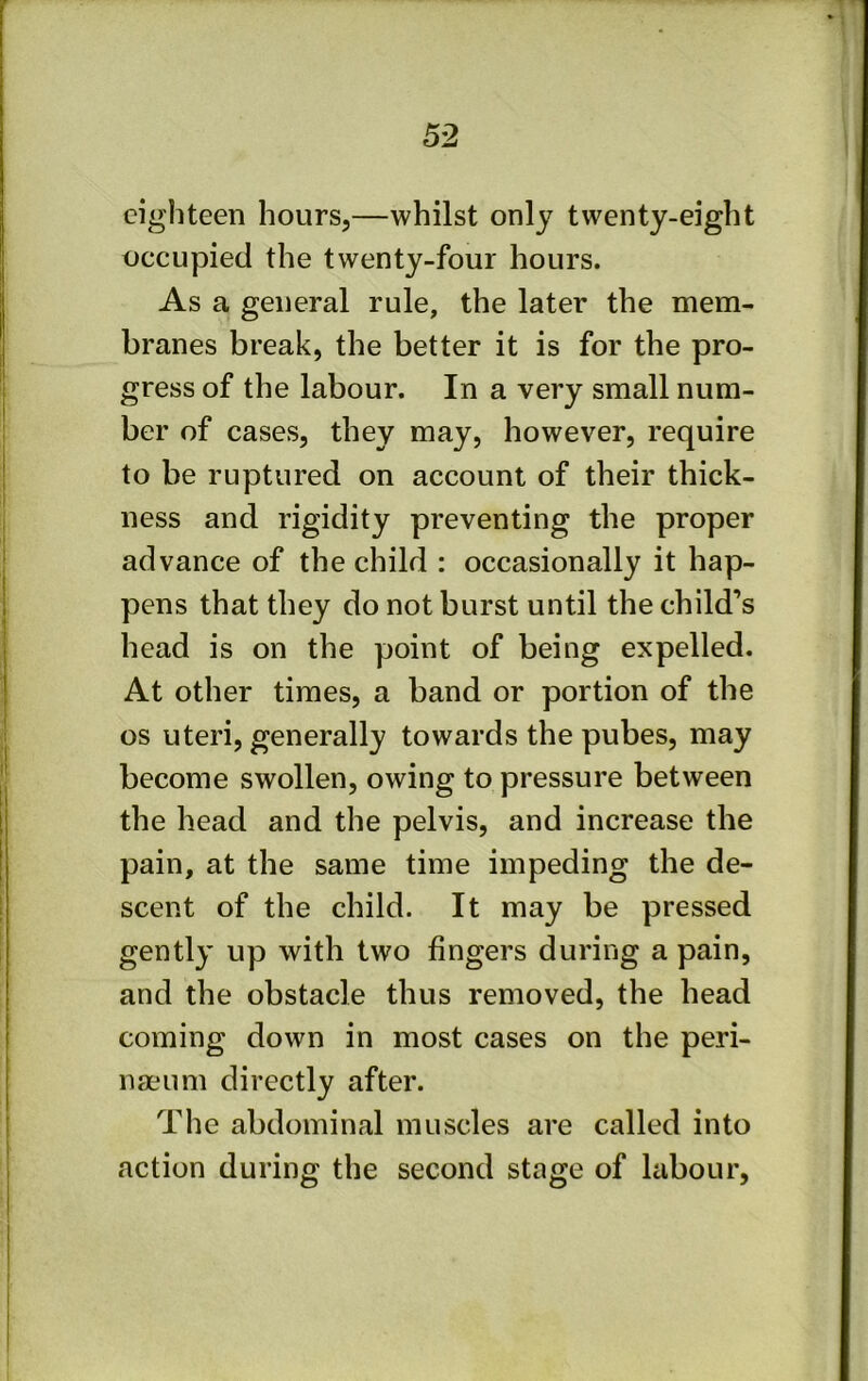 eighteen hours,—whilst only twenty-eight occupied the twenty-four hours. As a general rule, the later the mem- branes break, the better it is for the pro- gress of the labour. In a very small num- ber of cases, they may, however, require to be ruptured on account of their thick- ness and rigidity preventing the proper advance of the child : occasionally it hap- pens that they do not burst until the child’s head is on the point of being expelled. At other times, a band or portion of the os uteri, generally towards the pubes, may become swollen, owing to pressure between the head and the pelvis, and increase the pain, at the same time impeding the de- scent of the child. It may be pressed gently up with two fingers during a pain, and the obstacle thus removed, the head coming down in most cases on the peri- naeum directly after. The abdominal muscles are called into action during the second stage of labour,