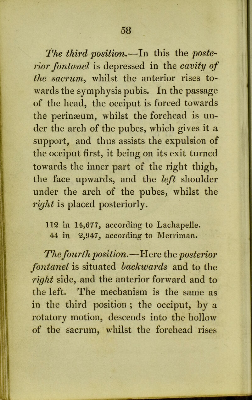 The third position,—In this the poste- rior fontanel is depressed in the cavity of the sacrum^ whilst the anterior rises to- wards the symphysis pubis. In the passage of the head, the occiput is forced towards the perinasum, whilst the forehead is un- der the arch of the pubes, which gives it a support, and thus assists the expulsion of the occiput first, it being on its exit turned towards the inner part of the right thigh, the face upwards, and the left shoulder under the arch of the pubes, whilst the right is placed posteriorly. 112 in 14,677, according to Lachapelle. 44 in 2,947, according to Merriman. The fourth position.—Here the posterior fontanel is situated backwards and to the right side, and the anterior forward and to the left. The mechanism is the same as in the third position ; the occiput, by a rotatory motion, descends into the hollow of the sacrum, whilst the forehead rises