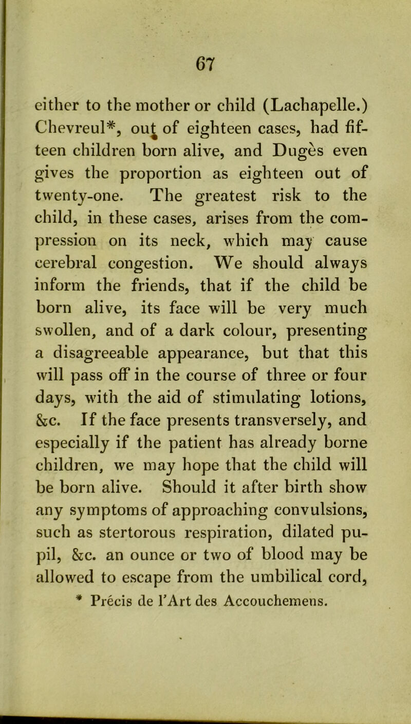 either to the mother or child (Lachapelle.) Chevreul*, ou^ of eighteen cases, had fif- teen children born alive, and Duges even gives the proportion as eighteen out of twenty-one. The greatest risk to the child, in these cases, arises from the com- pression on its neck, which may cause cerebral congestion. We should always inform the friends, that if the child be born alive, its face will be very much swollen, and of a dark colour, presenting a disagreeable appearance, but that this will pass off in the course of three or four days, with the aid of stimulating lotions, &c. If the face presents transversely, and especially if the patient has already borne children, we may hope that the child will be born alive. Should it after birth show any symptoms of approaching convulsions, such as stertorous respiration, dilated pu- pil, &c. an ounce or two of blood may be allowed to escape from the umbilical cord, * Precis de TArt des Accouchemens.