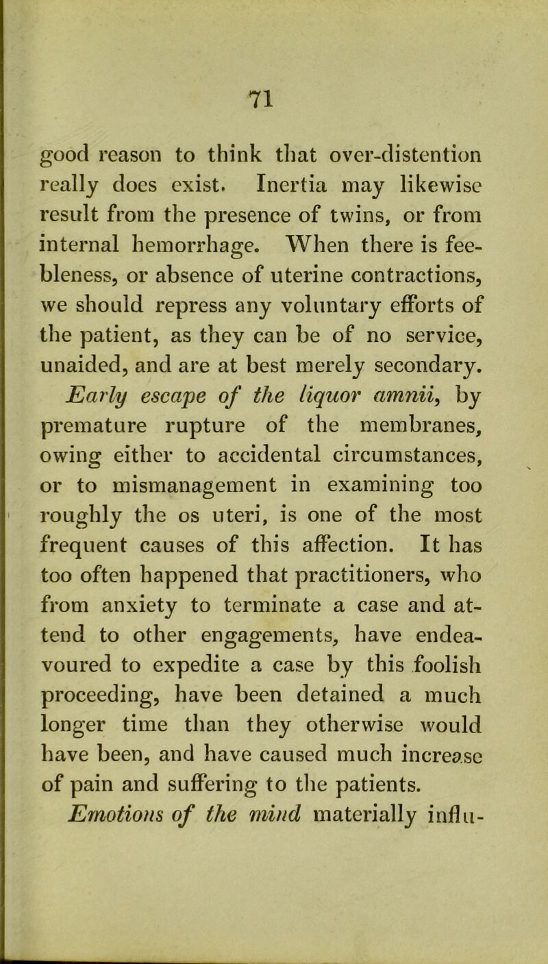good reason to think that over-distention really does exist. Inertia may likewise result from the presence of twins, or from internal hemorrhage. When there is fee- bleness, or absence of uterine contractions, we should repress any voluntary efforts of the patient, as they can be of no service, unaided, and are at best merely secondary. Early escape of the liquor amnii, by premature rupture of the membranes, owing either to accidental circumstances, or to mismanagement in examining too ' roughly the os uteri, is one of the most frequent causes of this affection. It has too often happened that practitioners, who from anxiety to terminate a case and at- tend to other engagements, have endea- voured to expedite a case by this foolish proceeding, have been detained a much longer time than they otherwise would have been, and have caused much increase of pain and suffering to tlie patients. Emotions of the mind materially influ-