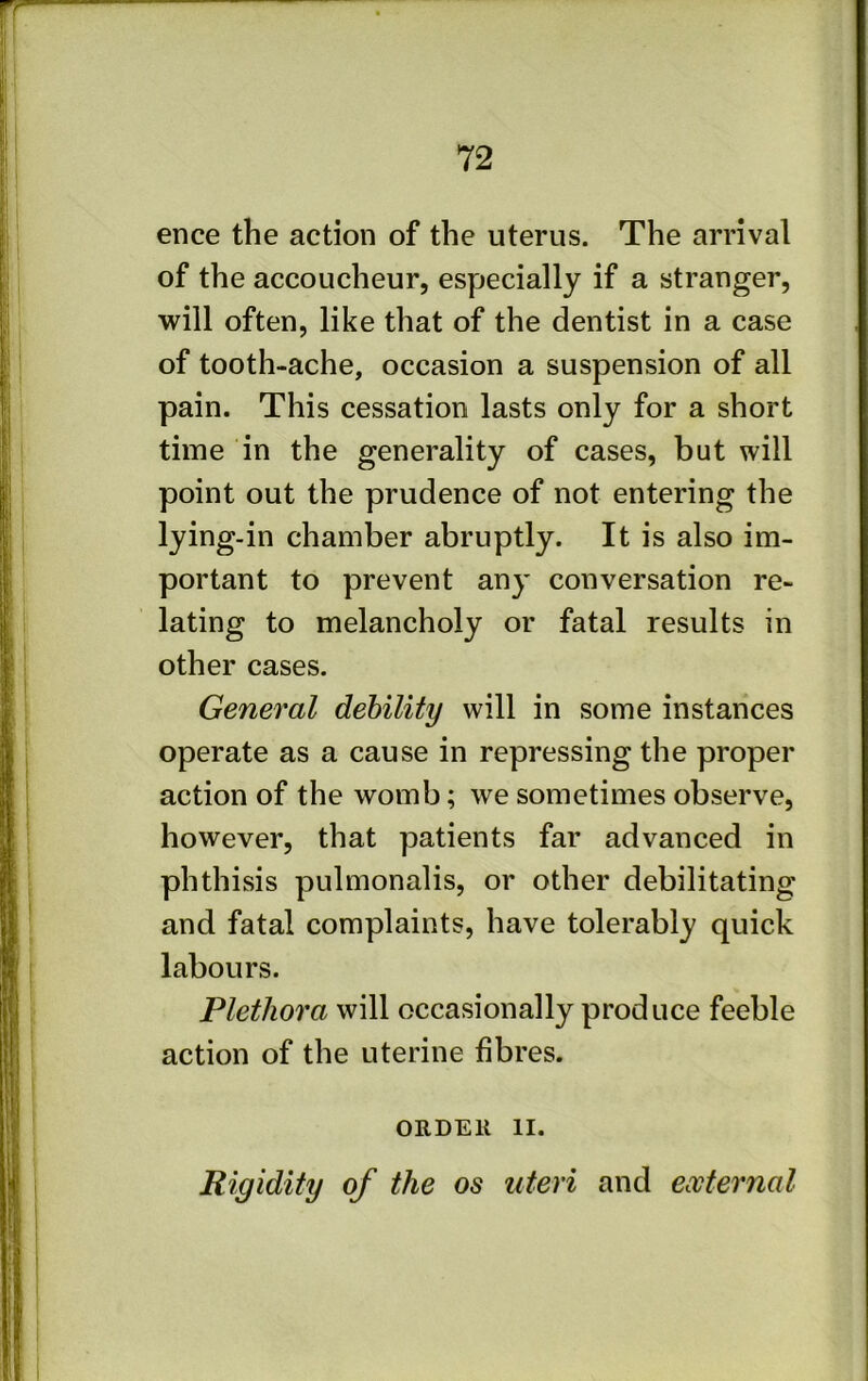ence the action of the uterus. The arrival of the accoucheur, especially if a stranger, will often, like that of the dentist in a case of tooth-ache, occasion a suspension of all pain. This cessation lasts only for a short time in the generality of cases, but will point out the prudence of not entering the lying-in chamber abruptly. It is also im- portant to prevent any conversation re- lating to melancholy or fatal results in other cases. General debility will in some instances operate as a cause in repressing the proper action of the womb; we sometimes observe, however, that patients far advanced in phthisis pulmonalis, or other debilitating and fatal complaints, have tolerably quick labours. Plethora will occasionally produce feeble action of the uterine fibres. ORDEll II. Rigidity of the os uteri and external