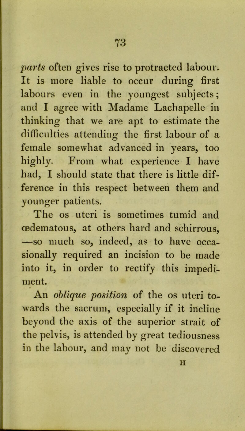 parts often gives rise to protracted labour. It is more liable to occur during first labours even in the youngest subjects; and I agree with Madame Lachapelle in thinking that we are apt to estimate the difficulties attending the first labour of a female somewhat advanced in years, too highly. From what experience I have had, I should state that there is little dif- ference in this respect between them and younger patients. The os uteri is sometimes tumid and oedematous, at others hard and schirrous, —so much so, indeed, as to have occa- sionally required an incision to be made into it, in order to rectify this impedi- ment. An oblique position of the os uteri to- wards the sacrum, especially if it incline beyond the axis of the superior strait of the pelvis, is attended by great tediousness in the labour, and may not be discovered H