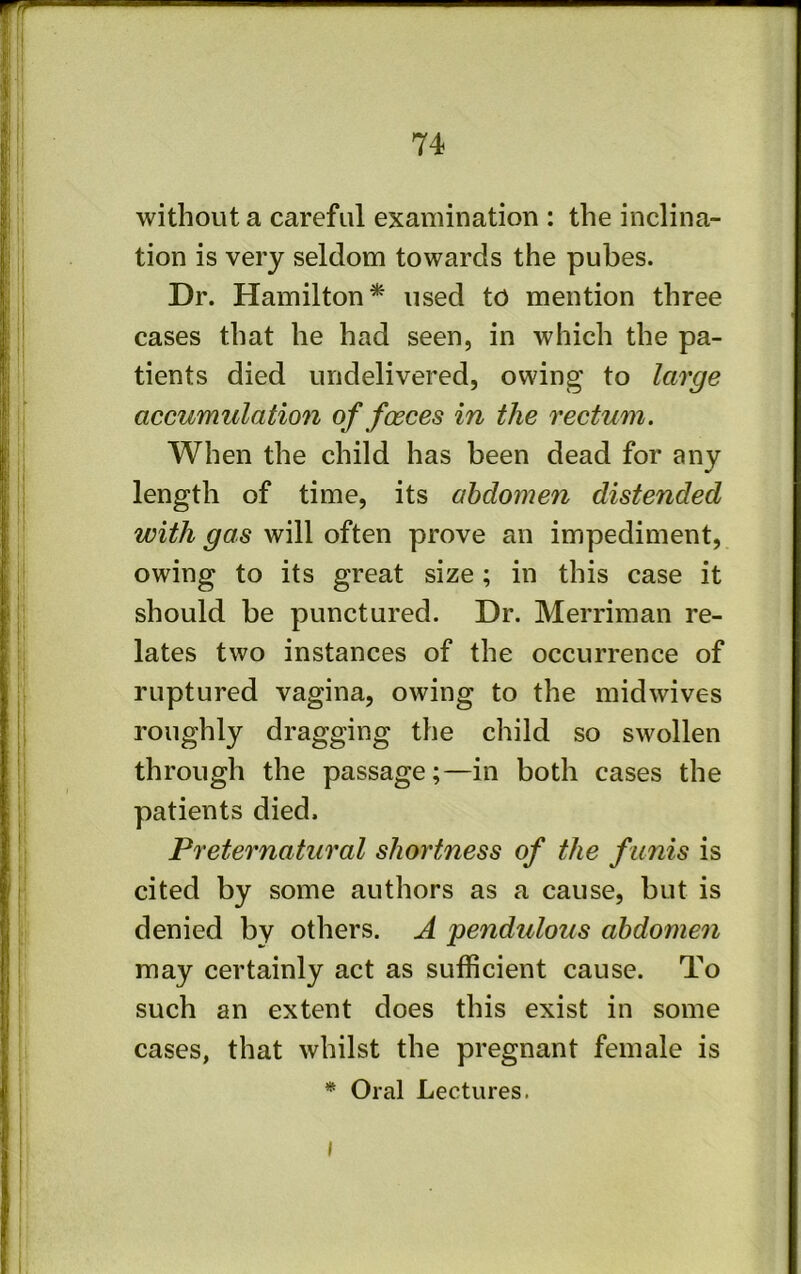 without a careful examination : the inclina- tion is very seldom towards the pubes. Dr. Hamilton* used to mention three cases that he had seen, in which the pa- tients died undelivered, owing to large accumulation of faeces in the rectum. When the child has been dead for any length of time, its abdomen distended with gas will often prove an impediment, owing to its great size; in this case it should be punctured. Dr. Merriman re- lates two instances of the occurrence of ruptured vagina, owing to the midwives roughly dragging the child so swollen through the passage;—in both cases the patients died. Preternatural shortness of the funis is cited by some authors as a cause, but is denied by others. A pendulous abdomen may certainly act as sufficient cause. To such an extent does this exist in some cases, that whilst the pregnant female is * Oral Lectures. I