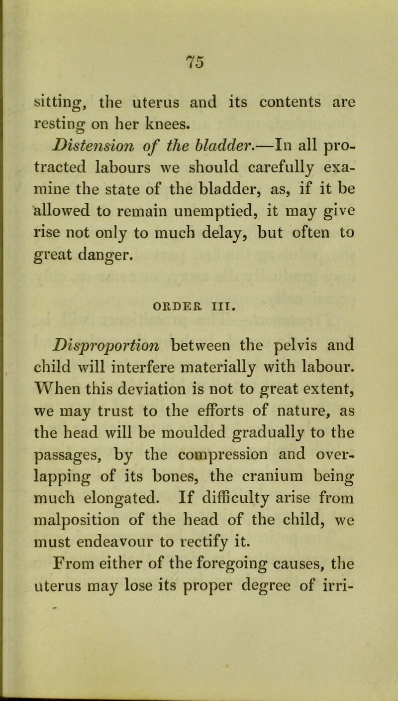 sitting, the uterus and its contents are resting on her knees. Distension of the bladder.—In all pro- tracted labours we should carefully exa- mine the state of the bladder, as, if it be allowed to remain unemptied, it may give rise not only to much delay, but often to great danger. ORDER III. Disproportion between the pelvis and child will interfere materially with labour. When this deviation is not to great extent, we may trust to the efforts of nature, as the head will be moulded gradually to the passages, by the compression and over- lapping of its bones, the cranium being much elongated. If difficulty arise from malposition of the head of the child, we must endeavour to rectify it. From either of the foregoing causes, the uterus may lose its proper degree of irri-
