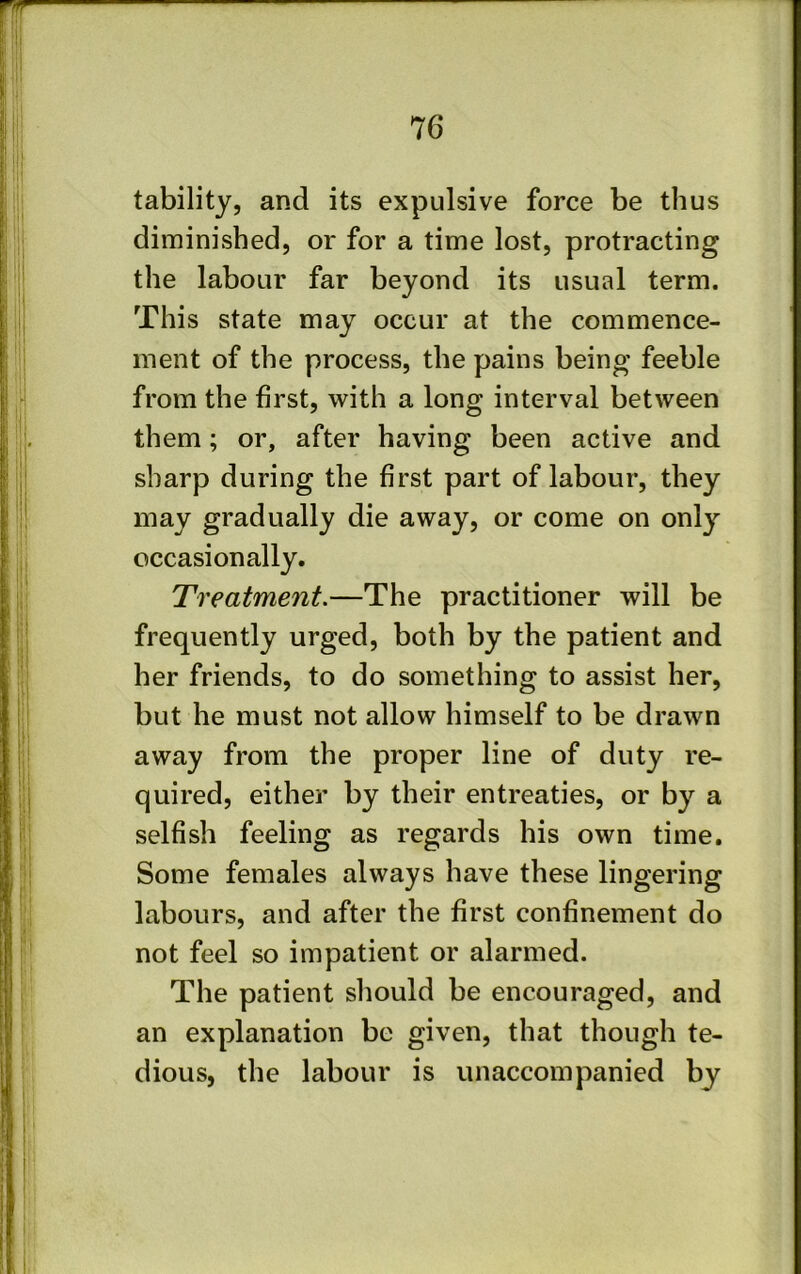 tability, and its expulsive force be thus diminished, or for a time lost, protracting the labour far beyond its usual term. This state may occur at the commence- ment of the process, the pains being feeble from the first, with a long interval between them; or, after having been active and sharp during the first part of labour, they may gradually die away, or come on only occasionally. Treatment.—The practitioner will be frequently urged, both by the patient and her friends, to do something to assist her, but he must not allow himself to be drawn away from the proper line of duty re- quired, either by their entreaties, or by a selfish feeling as regards his own time. Some females always have these lingering labours, and after the first confinement do not feel so impatient or alarmed. The patient should be encouraged, and an explanation be given, that though te- dious, the labour is unaccompanied by