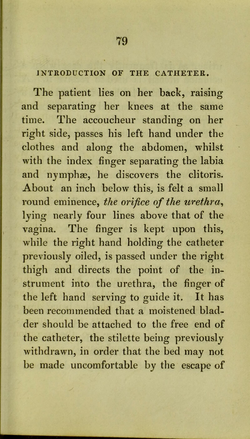INTRODUCTION OF THE CATHETER. The patient lies on her back, raising and separating her knees at the same time. The accoucheur standing on her right side, passes his left hand under the clothes and along the abdomen, whilst with the index finger separating the labia and nymphae, he discovers the clitoris. About an inch below this, is felt a small round eminence, the orifice of the urethra^ lying nearly four lines above that of the vagina. The finger is kept upon this, while the right hand holding the catheter previously oiled, is passed under the right thigh and directs the point of the in- strument into the urethra, the finger of the left hand serving to guide it. It has been recommended that a moistened blad- der should be attached to the free end of the catheter, the stilette being previously withdrawn, in order that the bed may not be made uncomfortable by the escape of