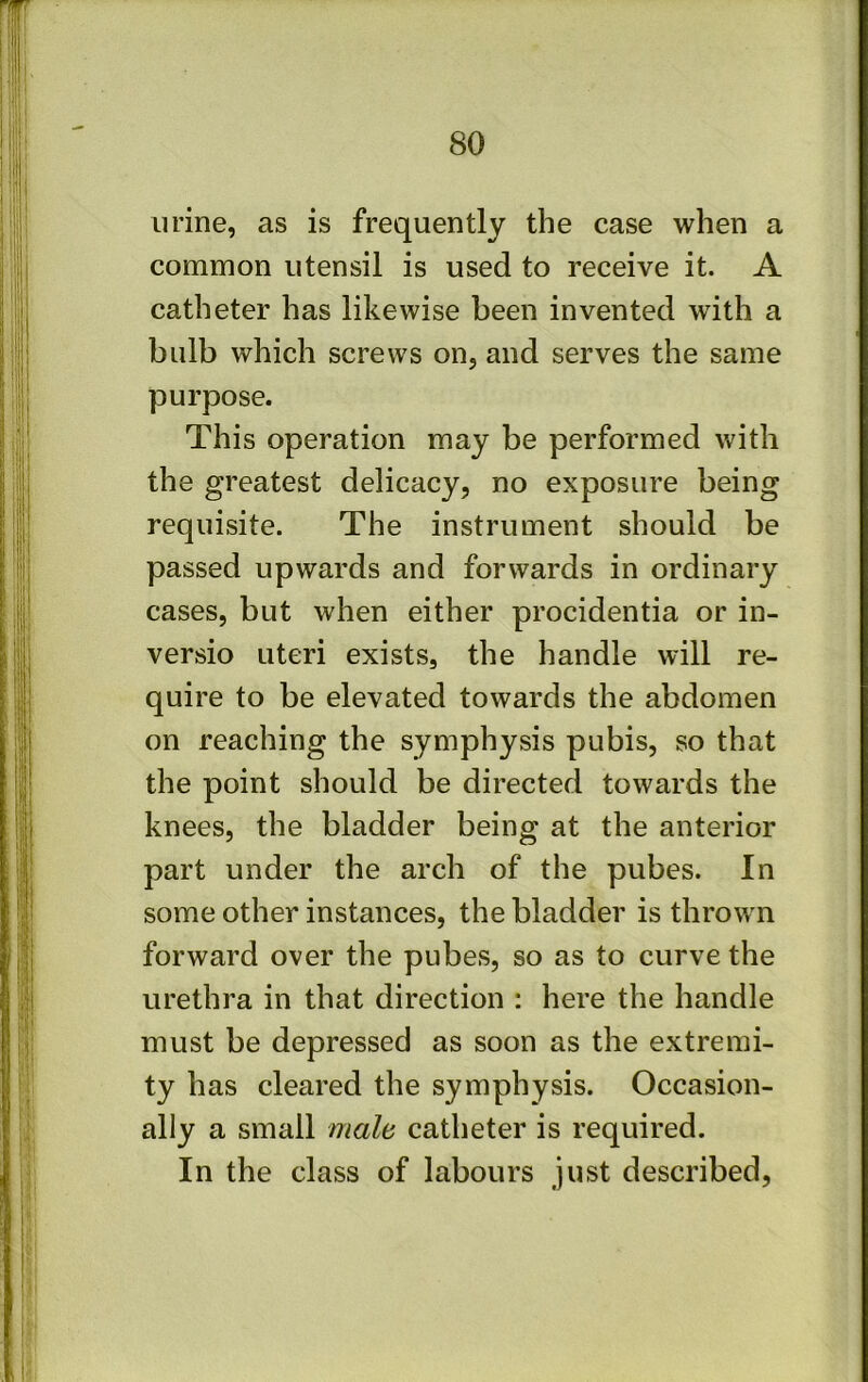 urine, as is frequently the case when a common utensil is used to receive it. A catheter has likewise been invented wdth a bulb which screws on, and serves the same purpose. This operation may be performed with the greatest delicacy, no exposure being requisite. The instrument should be passed upwards and forwards in ordinary cases, but when either procidentia or in- versio uteri exists, the handle will re- quire to be elevated towards the abdomen on reaching the symphysis pubis, so that the point should be directed towards the knees, the bladder being at the anterior part under the arch of the pubes. In some other instances, the bladder is thrown forward over the pubes, so as to curve the urethra in that direction : here the handle must be depressed as soon as the extremi- ty has cleared the symphysis. Occasion- ally a small male catheter is required. In the class of labours just described,