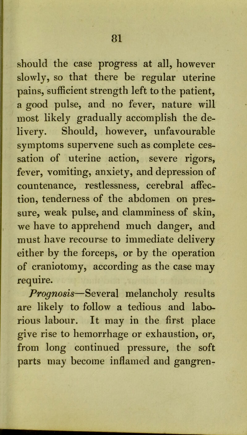 should the case progress at all, however slowly, so that there be regular uterine pains, sufficient strength left to the patient, a good pulse, and no fever, nature will most likely gradually accomplish the de- livery. Should, however, unfavourable symptoms supervene such as complete ces- sation of uterine action, severe rigors, fever, vomiting, anxiety, and depression of countenance, restlessness, cerebral affec- tion, tenderness of the abdomen on pres- sure, weak pulse, and clamminess of skin, we have to apprehend much danger, and must have recourse to immediate delivery either by the forceps, or by the operation of craniotomy, according as the case may require. Prognosis—Several melancholy results are likely to follow a tedious and labo- rious labour. It may in the first place give rise to hemorrhage or exhaustion, or, from long continued pressure, the soft parts may become inflamed and gangren-