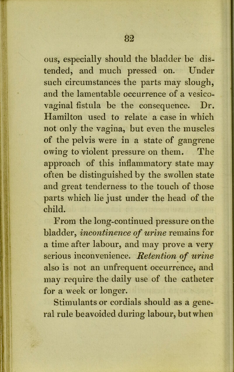 ous, especially should the bladder be dis- tended, and much pressed on. Under such circumstances the parts may slough, and the lamentable occurrence of a vesico- vaginal fistula be the consequence. Dr. Hamilton used to relate a case in which not only the vagina, but even the muscles of the pelvis were in a state of gangrene owing to violent pressure on them. The approach of this inflammatory state may often be distinguished by the swollen state and great tenderness to the touch of those parts which lie just under the head of the child. From the long-continued pressure on the bladder, incontinence of urine remains for a time after labour, and may prove a very serious inconvenience. Retention of urine also is not an unfrequent occurrence, and may require the daily use of the catheter for a week or longer. Stimulants or cordials should as a gene- ral rule beavoided during labour, but when