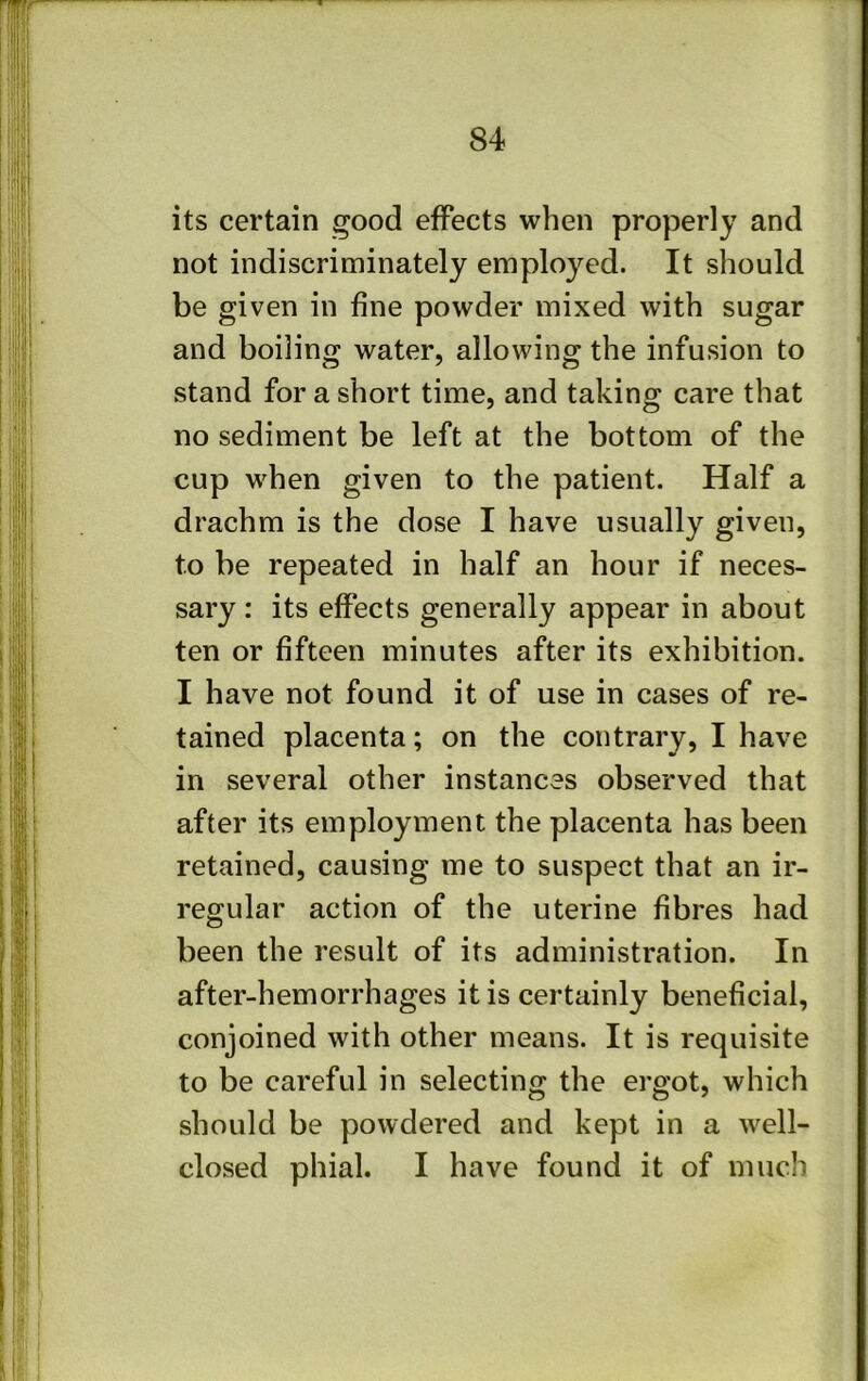 its certain good effects when properly and not indiscriniinately employed. It should be given in fine powder mixed with sugar and boiling water, allowing the infusion to stand for a short time, and taking care that no sediment be left at the bottom of the cup when given to the patient. Half a drachm is the dose I have usually given, to be repeated in half an hour if neces- sary : its effects generally appear in about ten or fifteen minutes after its exhibition. I have not found it of use in cases of re- tained placenta; on the contrary, I have in several other instances observed that after its employment the placenta has been retained, causing me to suspect that an ir- regular action of the uterine fibres had been the result of its administration. In after-hemorrhages it is certainly beneficial, conjoined with other means. It is requisite to be careful in selecting the ergot, which should be powdered and kept in a well- closed phial. I have found it of much