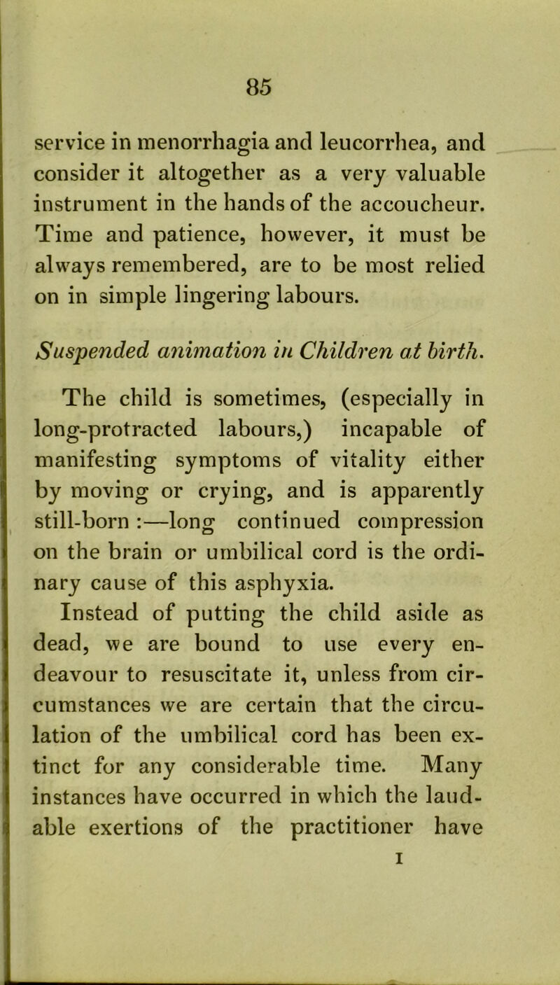service in menorrhagia and leucorrhea, and consider it altogether as a very valuable instrument in the hands of the accoucheur. Time and patience, however, it must be always remembered, are to be most relied on in simple lingering labours. Suspended animation in Children at hirtJi. The child is sometimes, (especially in long-protracted labours,) incapable of manifesting symptoms of vitality either by moving or crying, and is apparently still-born :—long continued compression on the brain or umbilical cord is the ordi- nary cause of this asphyxia. Instead of putting the child aside as dead, we are bound to use every en- deavour to resuscitate it, unless from cir- cumstances we are certain that the circu- lation of the umbilical cord has been ex- tinct for any considerable time. Many instances have occurred in which the laud- able exertions of the practitioner have I