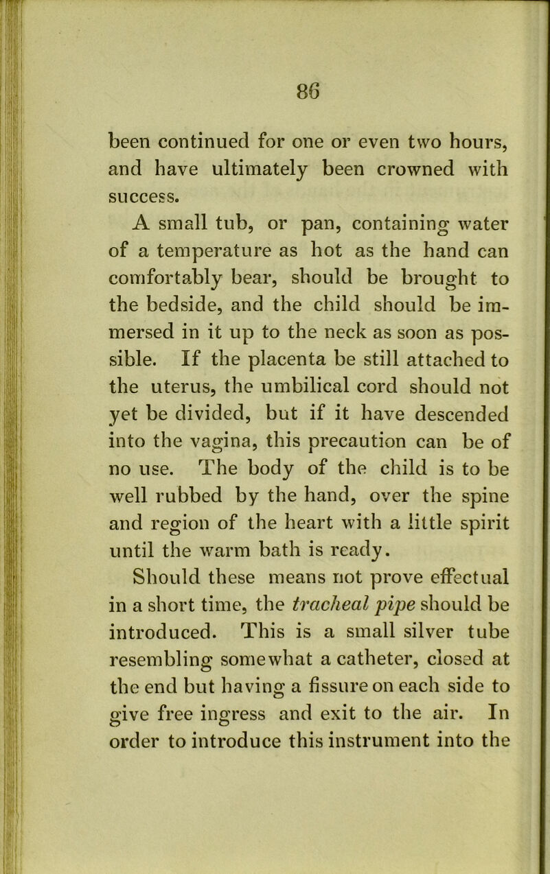 been continued for one or even two hours, and have ultimately been crowned with success. A small tub, or pan, containing water of a temperature as hot as the hand can comfortably bear, should be brought to the bedside, and the child should be im- mersed in it up to the neck as soon as pos- sible. If the placenta be still attached to the uterus, the umbilical cord should not yet be divided, but if it have descended into the vagina, this precaution can be of no use. The body of the child is to be well rubbed by the hand, over the spine and region of the heart with a little spirit until the warm bath is ready. Should these means not prove effectual in a short time, the tracheal pipe should be introduced. This is a small silver tube resembling somewhat a catheter, closed at the end but having a fissure on each side to p'ive free ingress and exit to the air. In O O order to introduce this instrument into the