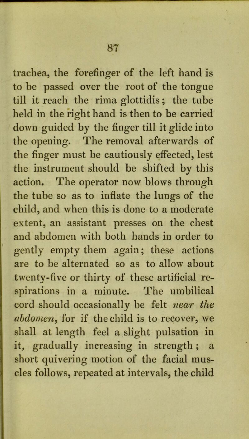 trachea, the forefinger of the left hand is to be passed over the root of the tongue till it reach the rima glottidis; the tube held in the right hand is then to be carried down guided by the finger till it glide into the opening. The removal afterwards of the finger must be cautiously effected, lest the instrument should be shifted by this action. The operator now blows through the tube so as to inflate the lungs of the child, and when this is done to a moderate extent, an assistant presses on the chest and abdomen with both hands in order to gently empty them again; these actions are to be alternated so as to allow about twenty-five or thirty of these artificial re- spirations in a minute. The umbilical cord should occasionally be felt near the abdomen, for if the child is to recover, we shall at length feel a slight pulsation in it, gradually increasing in strength; a short quivering motion of the facial mus- cles follows, repeated at intervals, the child