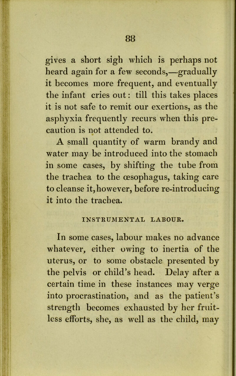 8B gives a short sigh which is perhaps not heard again for a few seconds,—gradually it becomes more frequent, and eventually the infant cries out: till this takes places it is not safe to remit our exertions, as the asphyxia frequently recurs when this pre- caution is not attended to. A small quantity of warm brandy and water may be introduced into the stomach in some cases, by shifting the tube from the trachea to the oesophagus, taking care to cleanse it,however, before re-introducing it into the trachea. INSTRUMENTAL LABOUR. In some cases, labour makes no advance whatever, either owing to inertia of the uterus, or to some obstacle presented by the pelvis or child’s head. Delay after a certain time in these instances may verge into procrastination, and as the patient’s strength becomes exhausted by her fruit- less efforts, she, as well as the child, may