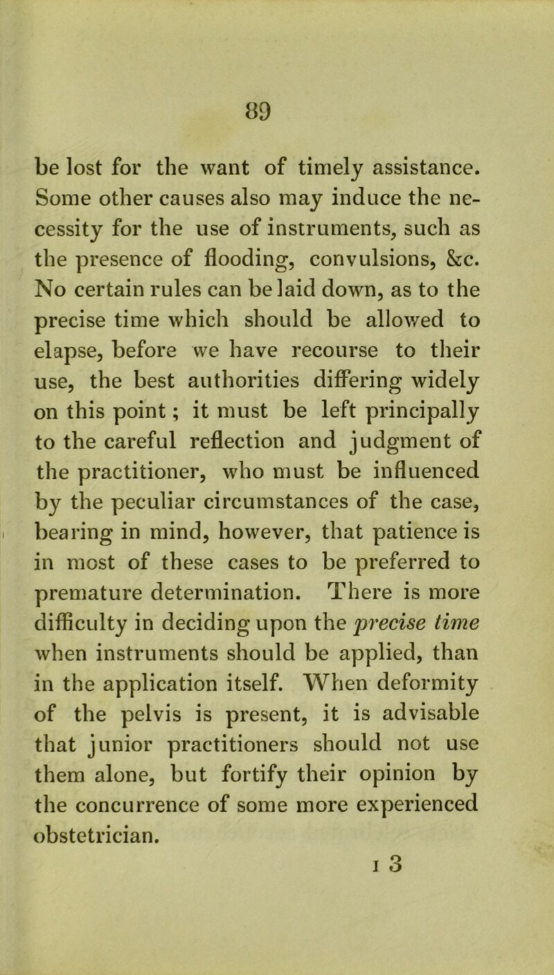 be lost for the want of timely assistance. Some other causes also may induce the ne- cessity for the use of instruments, such as the presence of flooding, convulsions, &c. No certain rules can belaid down, as to the precise time which should be allowed to elapse, before we have recourse to their use, the best authorities differing widely on this point; it must be left principally to the careful reflection and judgment of the practitioner, who must be influenced by the peculiar circumstances of the case, bearing in mind, however, that patience is in most of these cases to be preferred to premature determination. There is more difficulty in deciding upon the precise time when instruments should be applied, than in the application itself. When deformity of the pelvis is present, it is advisable that junior practitioners should not use them alone, but fortify their opinion by the concurrence of some more experienced obstetrician. I 3