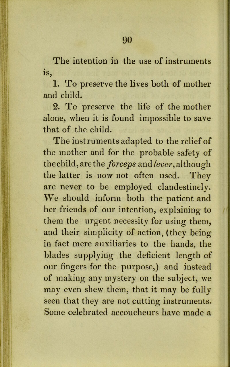 The intention in the use of instruments is, 1. To preserve the lives both of mother and child. 2. To preserve the life of the mother alone, when it is found impossible to save that of the child. The instruments adapted to the relief of the mother and for the probable safety of thechild, are the forceps and lever^ although the latter is now not often used. They are never to be employed clandestinely. We should inform both the patient and her friends of our intention, explaining to them the urgent necessity for using them, and their simplicity of action, (they being in fact mere auxiliaries to the hands, the blades supplying the deficient length of our fingers for the purpose,) and instead of making any mystery on the subject, we may even shew them, that it may be fully seen that they are not cutting instruments. Some celebrated accoucheurs have made a