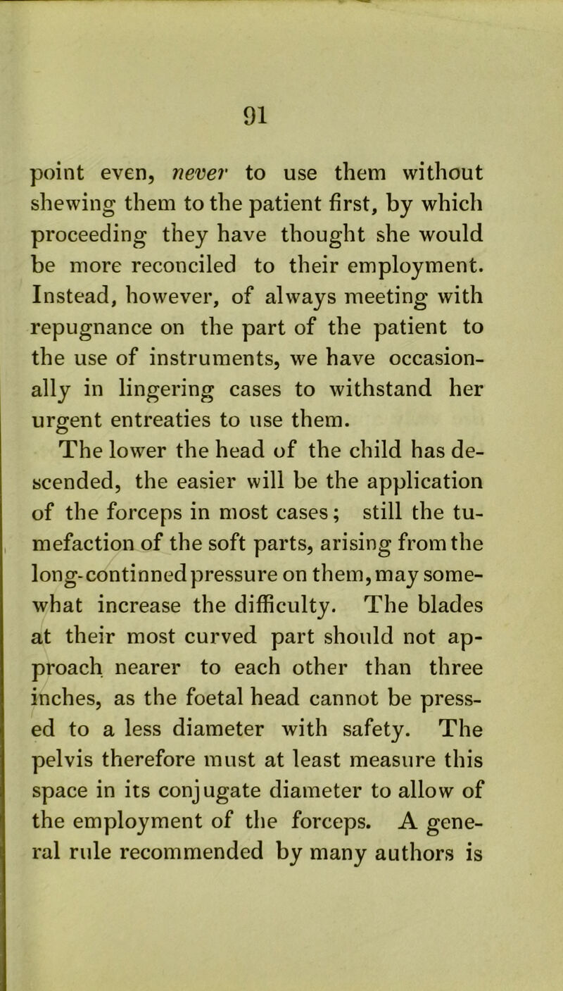 point even, never to use them without shewing them to the patient first, by which proceeding they have thought she would be more reconciled to their employment. Instead, however, of always meeting with repugnance on the part of the patient to the use of instruments, we have occasion- ally in lingering cases to withstand her urgent entreaties to use them. The lower the head of the child has de- scended, the easier will be the application of the forceps in most cases; still the tu- mefaction of the soft parts, arising from the long-continned pressure on them, may some- what increase the difficulty. The blades at their most curved part should not ap- proach nearer to each other than three inches, as the foetal head cannot be press- ed to a less diameter with safety. The pelvis therefore must at least measure this space in its conjugate diameter to allow of the employment of the forceps. A gene- ral rule recommended by many authors is