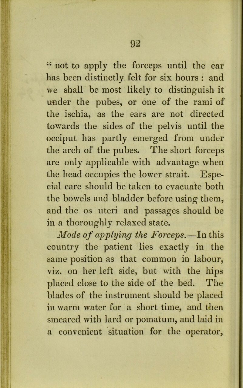 “ not to apply the forceps until the ear has been distinctly felt for six hours : and we shall be most likely to distinguish it LMider the pubes, or one of the rami of the ischia, as the ears are not directed towards the sides of the pelvis until the occiput has partly emerged from under the arch of the pubes. The short forceps are only applicable with advantage when the head occupies the lower strait. Espe- cial care should be taken to evacuate both the bowels and bladder before using them, and the os uteri and passages should be in a thoroughly relaxed state. Mode of applying the Forceps.—In this country the patient lies exactly in the same position as that common in labour, viz. on her left side, but with the hips placed close to the side of the bed. The blades of the instrument should be placed in warm water for a short time, and then smeared with lard or pomatum, and laid in a convenient situation for the operator.