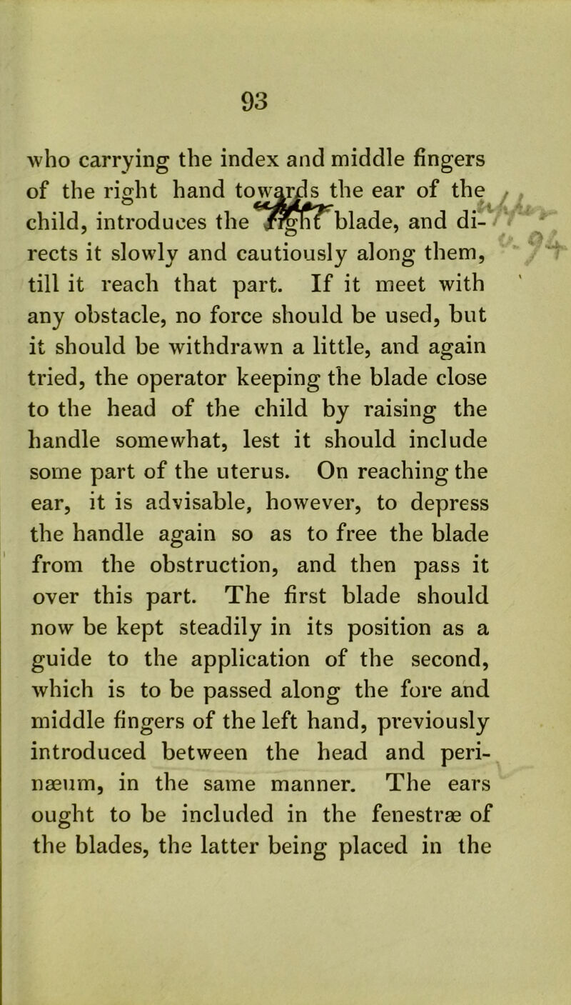 who carrying the index and middle fingers of the right hand towa^s the ear of the child, introduces the /^hi blade, and di- rects it slowly and cautiously along them, till it reach that part. If it meet with any obstacle, no force should be used, but it should be withdrawn a little, and again tried, the operator keeping the blade close to the head of the child by raising the handle somewhat, lest it should include some part of the uterus. On reaching the ear, it is advisable, however, to depress the handle again so as to free the blade from the obstruction, and then pass it over this part. The first blade should now be kept steadily in its position as a guide to the application of the second, which is to be passed along the fore and middle fingers of the left hand, previously introduced between the head and peri- nasum, in the same manner. The ears ought to be included in the fenestrae of the blades, the latter being placed in the