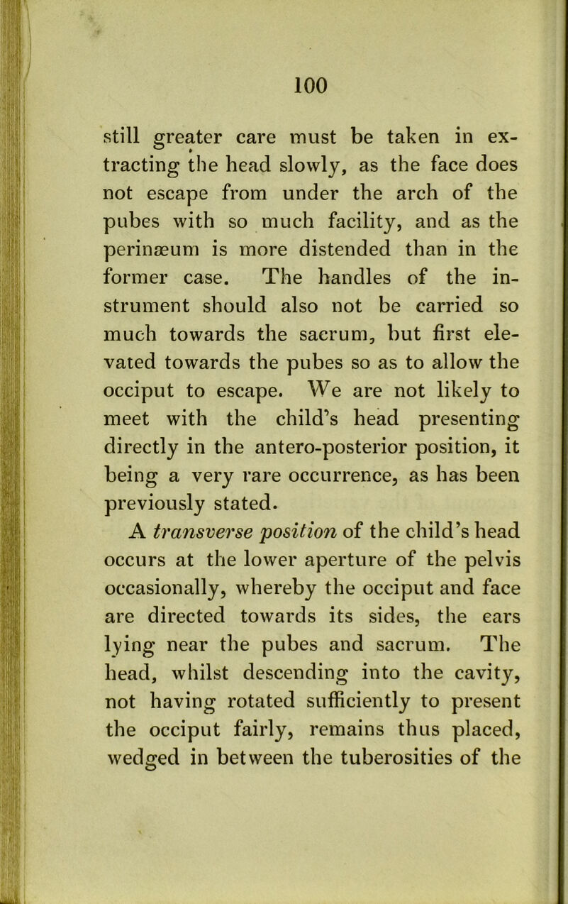 still greater care must be taken in ex- tracting the head slowly, as the face does not escape from under the arch of the pubes with so much facility, and as the perinaeum is more distended than in the former case. The handles of the in- strument should also not be carried so much towards the sacrum, but first ele- vated towards the pubes so as to allow the occiput to escape. We are not likely to meet with the child’s head presenting directly in the antero-posterior position, it being a very rare occurrence, as has been previously stated. A transverse position of the child’s head occurs at the lower aperture of the pelvis occasionally, whereby the occiput and face are directed towards its sides, the ears lying near the pubes and sacrum. The head, whilst descending into the cavity, not having rotated sufficiently to present the occiput fairly, remains thus placed, wedged in between the tuberosities of the