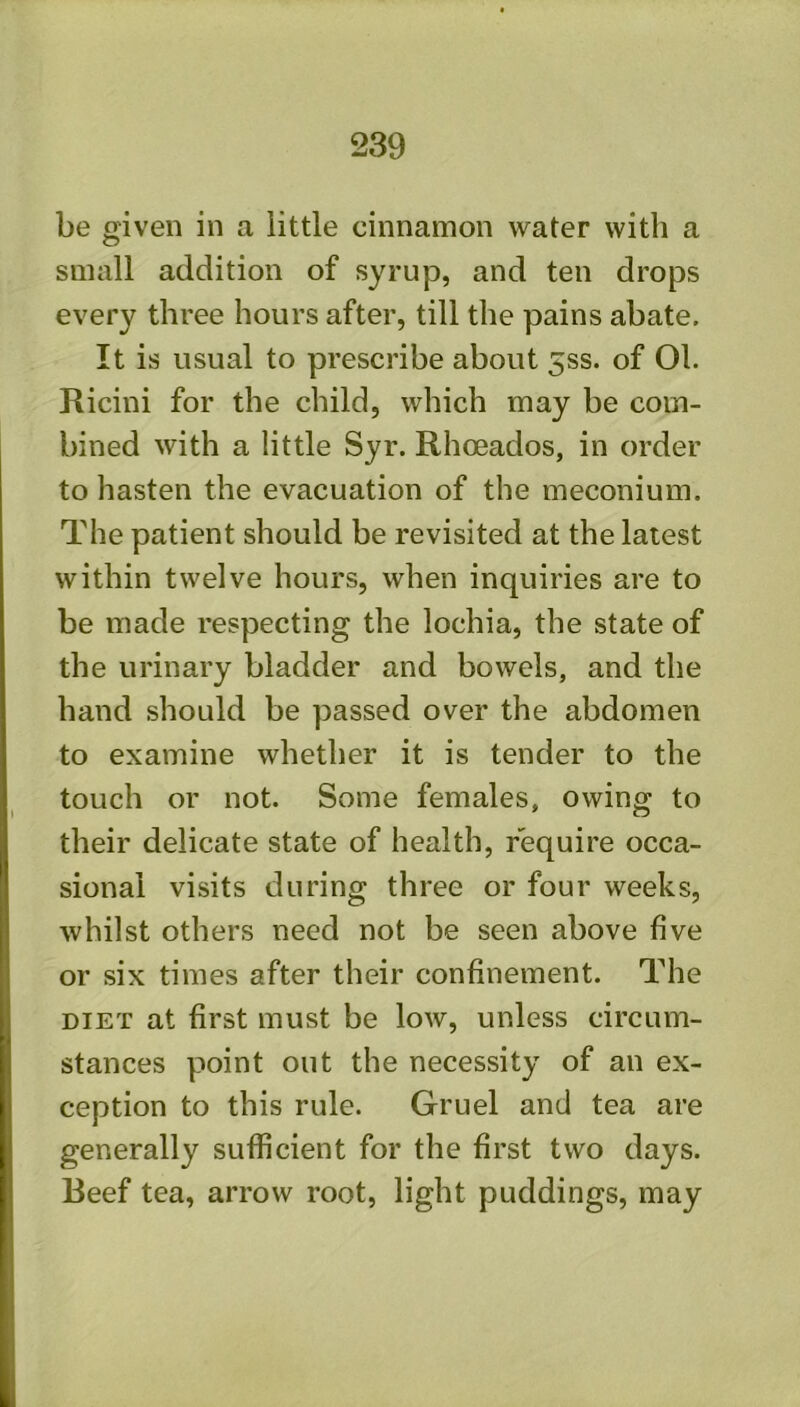 be given in a little cinnamon vt^ater with a small addition of syrup, and ten drops every three hours after, till the pains abate. It is usual to prescribe about 5ss. of 01. Ricini for the child, which may be com- bined with a little Syr. Rhoeados, in order to hasten the evacuation of the meconium. The patient should be revisited at the latest within twelve hours, when inquiries are to be made respecting the lochia, the state of the urinary bladder and bowels, and the hand should be passed over the abdomen to examine whether it is tender to the touch or not. Some females, owing to their delicate state of health, require occa- sional visits during three or four weeks, whilst others need not be seen above five or six times after their confinement. The DIET at first must be low, unless circum- stances point out the necessity of an ex- ception to this rule. Gruel and tea are generally sufficient for the first two days. Beef tea, arrow root, light puddings, may