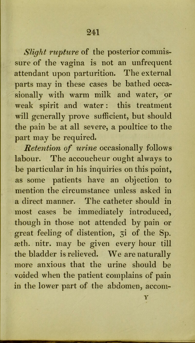 Slight rupture of the posterior commis- sure of the vagina is not an unfrequent attendant upon parturition. The external parts may in these cases be bathed occa- sionally with warm milk and water, or weak spirit and water: this treatment will generally prove sufficient, but should the pain be at all severe, a poultice to the part may be required. Retention of urine occasionally follows labour. The accoucheur ought always to be particular in his inquiries on this point, as some patients have an objection to mention the circumstance unless asked in a direct manner. The catheter should in most cases be immediately introduced, though in those not attended by pain or great feeling of distention, 3i of the Sp. aeth. nitr. may be given every hour till the bladder is relieved. We are naturally more anxious that the urine should be voided when the patient complains of pain in the lower part of the abdomen, accom- Y