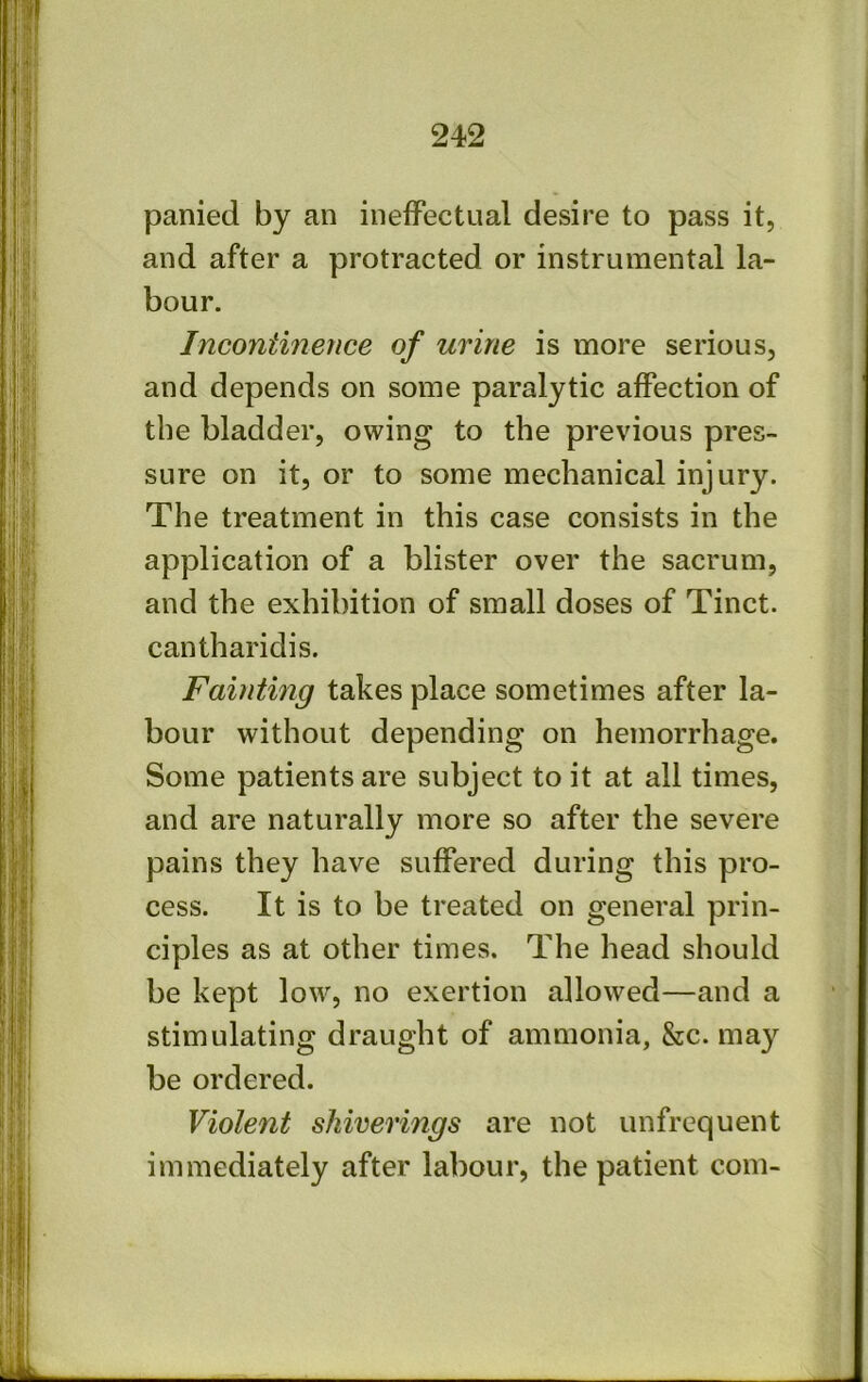 panied by an inefFectual desire to pass it, and after a protracted or instrumental la- bour. Incontinence of urine is more serious, and depends on some paralytic affection of the bladder, owing to the previous pres- sure on it, or to some mechanical injury. The treatment in this case consists in the application of a blister over the sacrum, and the exhibition of small doses of Tinct. cantharidis. Fainting takes place sometimes after la- bour without depending on hemorrhage. Some patients are subject to it at all times, and are naturally more so after the severe pains they have suffered during this pro- cess. It is to be treated on general prin- ciples as at other times. The head should be kept low, no exertion allowed—and a stimulating draught of ammonia, &c. may be ordered. Violent shiverings are not unfrcquent immediately after labour, the patient com-