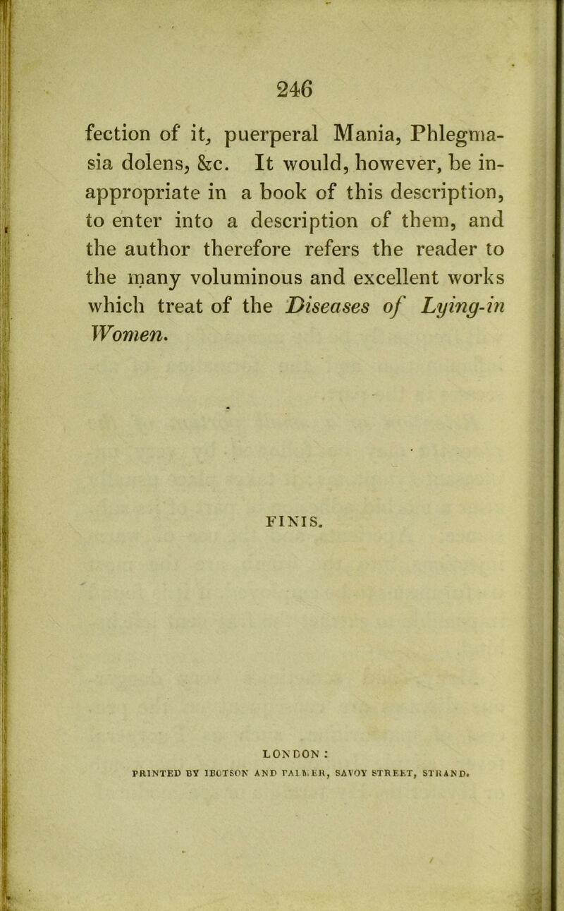 fection of puerperal Mania, Phlegma- sia dolens, &c. It would, however, be in- appropriate in a book of this description, to enter into a description of them, and the author therefore refers the reader to the many voluminous and excellent works which treat of the 'Diseases of Lying-in Women. FINIS. LONDON : PRINTED BY IBUTSON AND rAin.EH, SAVOY STREET, STRAND. /
