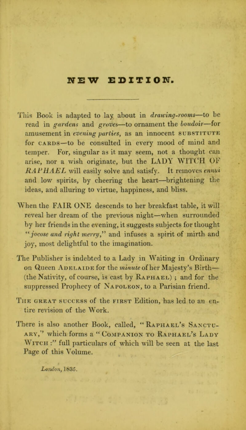 NEW EDITION This Book is adapted to lay about in drawing-rooms—to be read in gardens and groves—to ornament the boudoir—for amusement in evening parties, as an innocent substitute for cards—to be consulted in every mood of mind and temper. For, singular as it may seem, not a thought can arise, nor a wish originate, but the LADY WITCH OF RAPHAEL will easily solve and satisfy. It removes ennui and low spirits, by cheering the heart—brightening the ideas, and alluring to virtue, happiness, and bliss. When the FAIR ONE descends to her breakfast table, it will reveal her dream of the previous night—when surrounded by her friends in the evening, it suggests subjects for thought “ jocose and right merry,” and infuses a spirit of mirth and joy, most delightful to the imagination. The Publisher is indebted to a Lady in Waiting in Ordinary on Queen Adelaide for the wu'rtuieofher Majesty’s Birth— (the Nativity, of course, is cast by Raphael) ; and for the suppressed Prophecy of Napoleon, to a Parisian friend. The great success of the first Edition, has led to an en- tire revision of the Work. There is also another Book, called, “Raphael’s Sanctu- ary,’’ which forms a “Companion to Raphael’s Lady Witch full particulars of which will be seen at the last Page of this Volume. London, 1835.