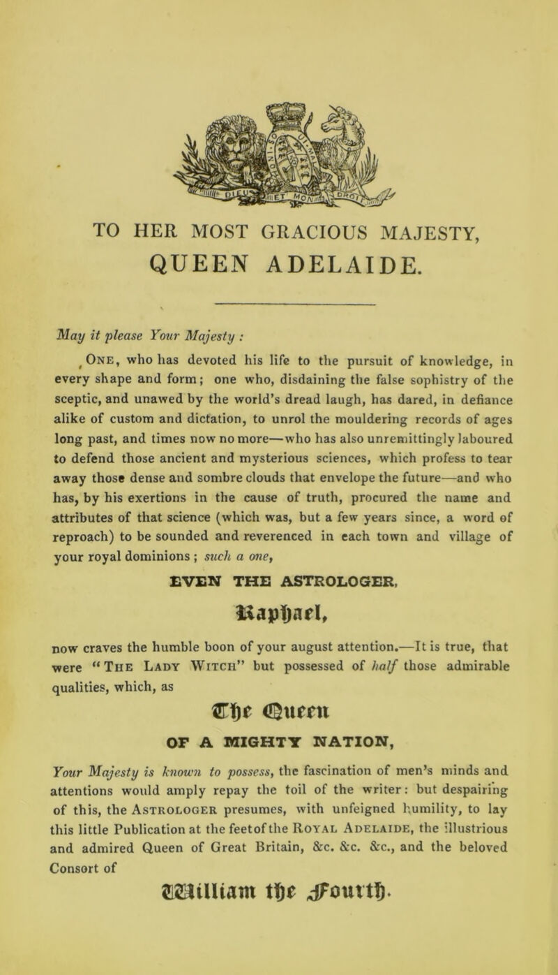 TO HER MOST GRACIOUS MAJESTY, QUEEN ADELAIDE. May it please Your Majesty : ^One, who has devoted his life to the pursuit of knowledge, in every shape and form; one who, disdaining the false sophistry of the sceptic, and unawed by the world’s dread laugh, has dared, in defiance alike of custom and dictation, to unrol the mouldering records of ages long past, and times now no more—who has also unremittingly laboured to defend those ancient and mysterious sciences, which profess to tear away those dense and sombre clouds that envelope the future—and who has, by his exertions in the cause of truth, procured the name and attributes of that science (which was, but a few years since, a word of reproach) to be sounded and reverenced in each town and village of your royal dominions ; such a one, EVEN THE ASTROLOGER, iiapTjarl, now craves the humble boon of your august attention.—It is true, that were “The Lady Witch” but possessed of half those admirable qualities, which, as Cf)c 4$urrn OF A MIGHTY NATION, Your Majesty is known to possess, the fascination of men’s minds and attentions would amply repay the toil of the writer: but despairing of this, the Astrologer presumes, with unfeigned humility, to lay this little Publication at thefeetofthe Royal Adelaide, the illustrious and admired Queen of Great Britain, &c. See. Sec., and the beloved Consort of JElilUam ^Fouvt^.