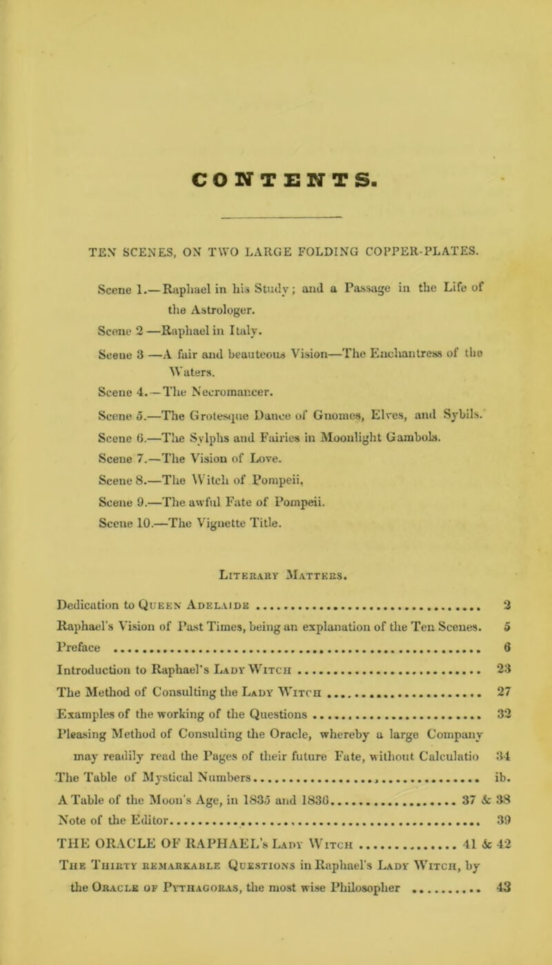 CONTENTS TEX SCENES, ON TWO LARGE FOLDING COPPER-PLATES. Scene 1.—Raphael in his Study; and a Passage in the Life of the Astrologer. Scene 2 —Raphael in I taly. Scene 3 —A fair and beauteous Vision—The Enchantress of the Waters. Scene 4.—The Necromancer. Scene 5.—The Grotesque Dance of Gnomes, Elves, and Sybils. Scene 6.—The Sylphs and Fairies in Moonlight Gambols. Scene 7.—The Vision of Love. Scene 8.—The Witch of Pompeii, Scene 9.—The awful Fate of Pompeii. Scene 10.—The Vignette Title. Literary Matters. Dedication to Queen Adelaide Raphael's Vision of Past Times, being an explanation of the Ten Scenes. Preface Introduction to Raphael's Lady Witch The Method of Consulting the Lady Witch Examples of the working of the Questions Pleasing Method of Consulting the Oracle, whereby a large Company may readily read the Pages of their future Fate, without Calculatio The Table of Mystical Numbers A Table of the Moon's Age, in 1835 and 183C 37 & Note of the Editor THE ORACLE OF RAPHAEL’S Lady Witch 41 & The Thirty remarkable Questions in Raphael's Lady Witch, by the Oracle of Pythagoras, the most wise Philosopher 2 5 6 23 27 32 34 ib. 38 39 42 43