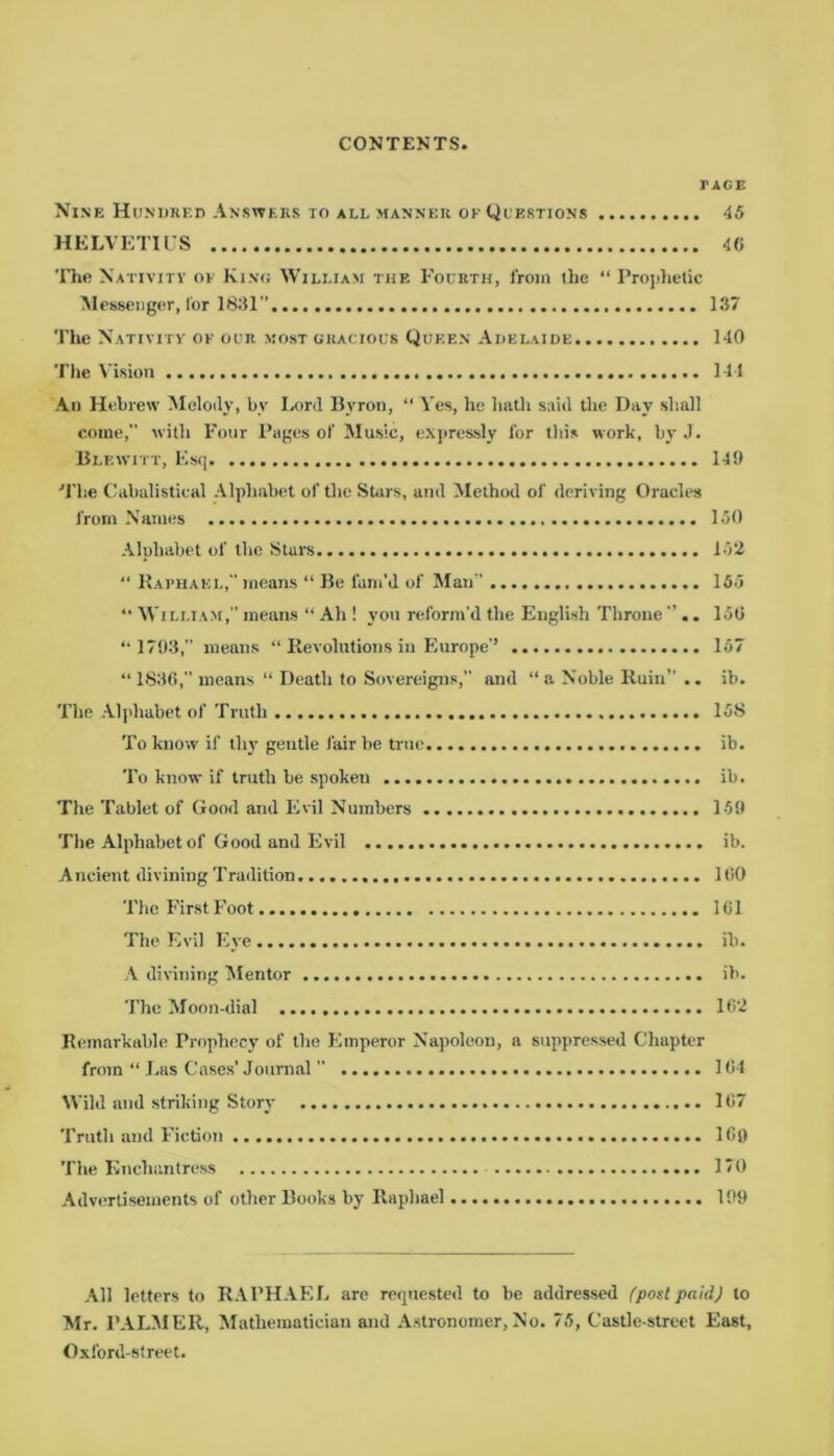 riGE Nine Hundred Answers to all manner of Questions 45 HELVETIUS 46 The Nativity of King William the Fourth, from the “ Prophetic Messenger, for 1831 137 The Nativity of our most gracious Queen Adelaide 140 The Vision 144 An Hebrew Melody, by Lord Bvron, “ Yes, he hath said the Day shall come, with Four Pages of Music, expressly for this work, by J. Blkwitt, Esq 149 The Cabalistical Alphabet of the Shirs, and Method of deriving Oracles from Names 150 Alphabet of the Stars 152 “ Raphael, means “ Be fam’d of Man” 155 “ William, means “ Ah ! you reform'd the English Throne . 156 “ 1793,” means “ Revolutions in Europe’’ 157 “ 1836, means “ Death to Sovereigns,” and “ a Noble Ruin” .. ib. The Alphabet of Truth 15S To know if thy gentle lair be true ib. To know if truth be spoken ib. The Tablet of Good and Evil Numbers 159 The Alphabet of Good and Evil ib. Ancient divining Tradition 160 The First Foot 161 The Evil Eye ib. A divining Mentor ib. The Moon-dial 162 Remarkable Prophecy of the Emperor Napoleon, a suppressed Chapter from “ Las Cases’ Journal ” 164 Wild and striking Story 167 Truth and Fiction 169 The Enchantress 170 Advertisements of other Books by Raphael 199 All letters to RAPHAEL are requested to be addressed (postpaid) to Mr. PALMER, Mathematician and Astronomer, No. 75, Castle-street East, Oxford-street.