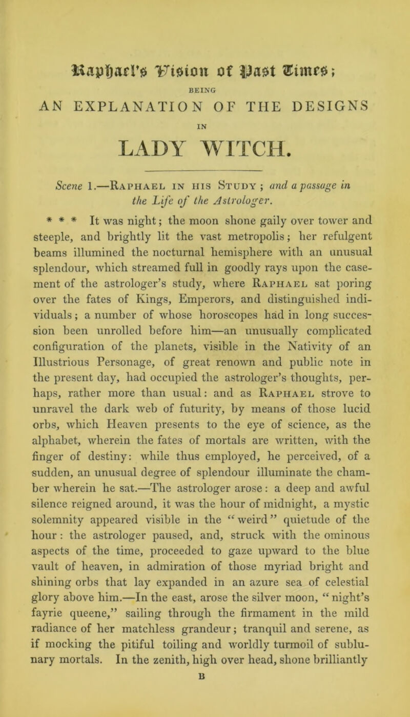 BapfjaiT# lTi0ion of Vasrt ^iinre; BEING AN EXPLANATION OF THE DESIGNS IN LADY WITCH. Scene 1.—Raphael in his Study; and a passage in the Life of the Astrologer. * * * It was night; the moon shone gaily over tower and steeple, and brightly lit the vast metropolis; her refulgent beams illumined the nocturnal hemisphere with an unusual splendour, which streamed full in goodly rays upon the case- ment of the astrologer’s study, where Raphael sat poring over the fates of Kings, Emperors, and distinguished indi- viduals ; a number of whose horoscopes had in long succes- sion been unrolled before him—an unusually complicated configuration of the planets, visible in the Nativity of an Illustrious Personage, of great renown and public note in the present day, had occupied the astrologer’s thoughts, per- haps, rather more than usual: and as Raphael strove to unravel the dark web of futurity, by means of those lucid orbs, which Heaven presents to the eye of science, as the alphabet, wherein the fates of mortals are written, with the finger of destiny: while thus employed, he perceived, of a sudden, an unusual degree of splendour illuminate the cham- ber wherein he sat.—The astrologer arose: a deep and awful silence reigned around, it was the hour of midnight, a mystic solemnity appeared visible in the “ weird ” quietude of the hour: the astrologer paused, and, struck with the ominous aspects of the time, proceeded to gaze upward to the blue vault of heaven, in admiration of those myriad bright and shining orbs that lay expanded in an azure sea of celestial glory above him.—In the east, arose the silver moon, “night’s fayrie queene,” sailing through the firmament in the mild radiance of her matchless grandeur; tranquil and serene, as if mocking the pitiful toiling and worldly turmoil of sublu- nary mortals. In the zenith, high over head, shone brilliantly