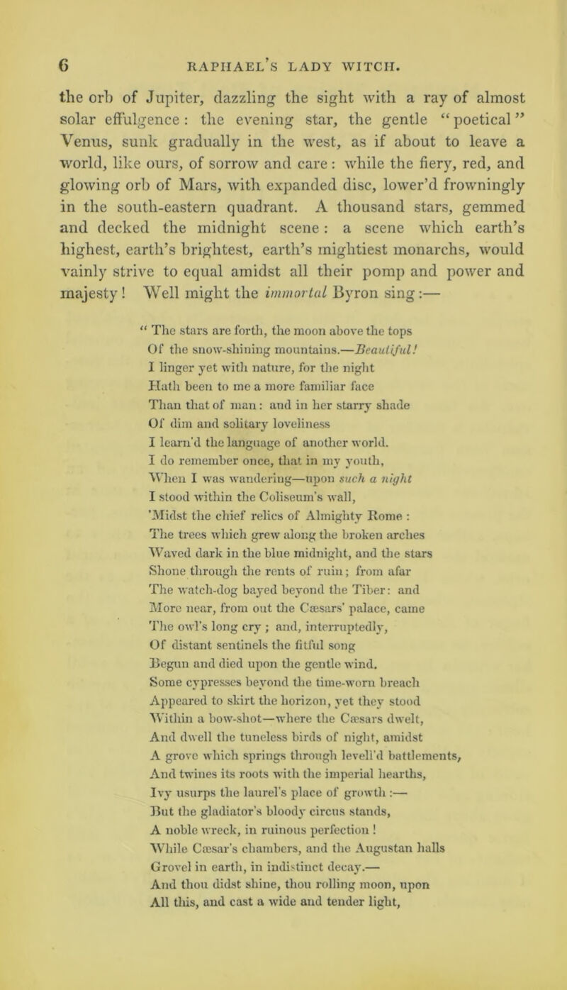 the orb of Jupiter, dazzling the sight with a ray of almost solar effulgence: the evening star, the gentle “ poetical ” Venus, sunk gradually in the west, as if about to leave a world, like ours, of sorrow and care: while the fiery, red, and glowing orb of Mars, with expanded disc, lower’d frowningly in the south-eastern quadrant. A thousand stars, gemmed and decked the midnight scene: a scene which earth’s highest, earth’s brightest, earth’s mightiest monarchs, would vainly strive to equal amidst all their pomp and power and majesty! Well might the immortal Byron sing:— “ The stars are forth, the moon above the tops Of the snow-shining mountains.—Beautiful! I linger yet with nature, for the night Hath been to me a more familiar lace Than that of man: and in her starry shade Of dim and solitary loveliness I learn'd the language of another world. I do remember once, that in my youth, When I was wandering—upon such a night I stood within the Coliseum’s wall, 'Midst the chief relics of Almighty Rome : The trees which grew along the broken arches Waved dark in the blue midnight, and the stars Shone through the rents of ruin; from afar The watch-dog bayed beyond the Tiber: and More near, from out the Caesars' palace, came The owl's long cry ; and, interruptedly, Of distant sentinels the fitful song Begun and died upon the gentle wind. Some cypresses beyond the time-worn breach Appeared to skirt the horizon, yet they stood Within a bow-sliot—where the Cresars dwelt, And dwell the tuneless birds of night, amidst A grove which springs through levell'd battlements. And twines its roots with the imperial hearths, Ivy usurps the laurel's place of growth :—• Rut the gladiator’s bloody circus stands, A noble wreck, in ruinous perfection ! While Ctesar's chambers, and the Augustan halls Grovel in earth, in indistinct decay.— And thou didst shine, thou rolling moon, upon All this, and cast a wide and tender light,