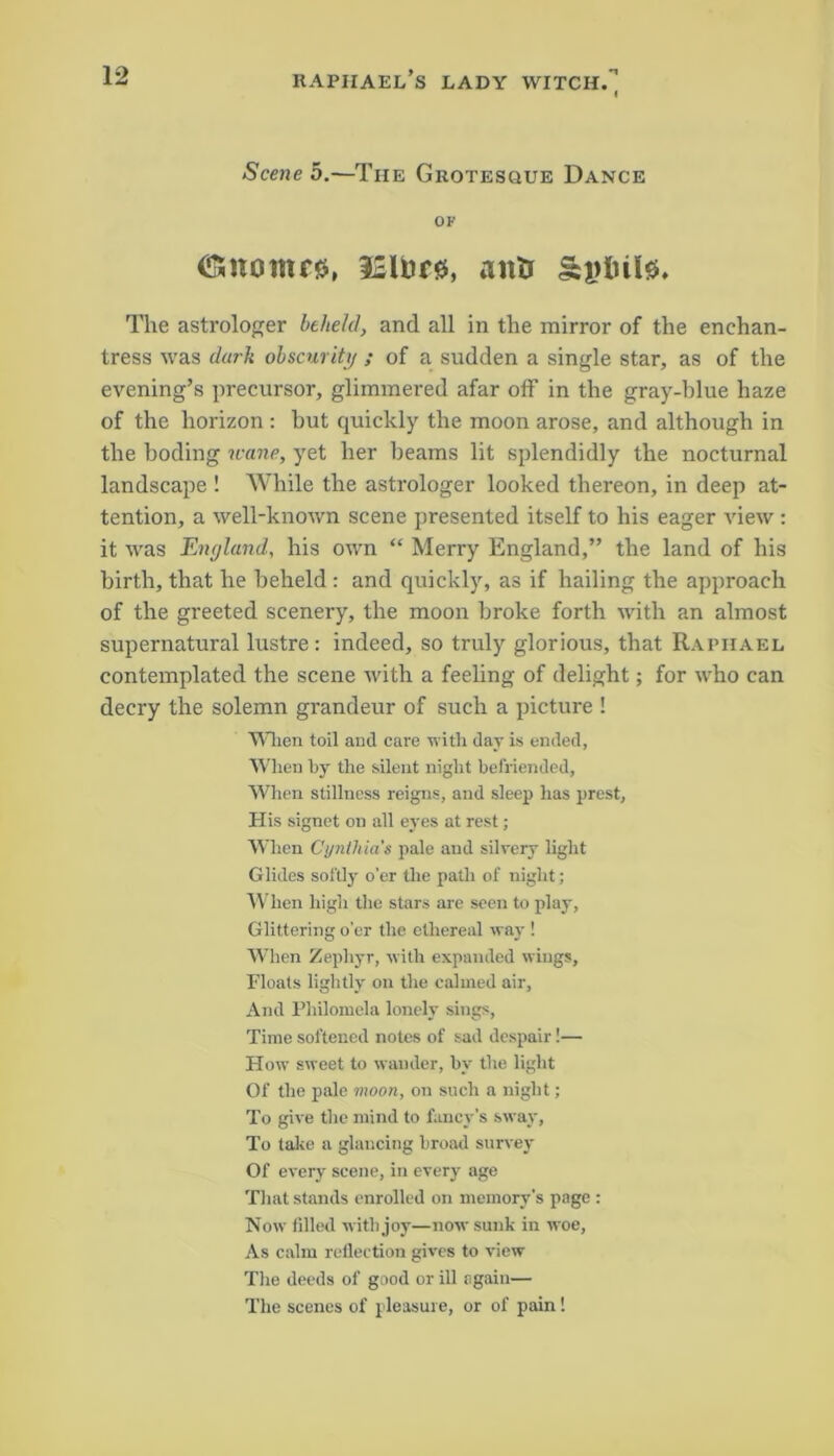 Scene 5.—The Grotesque Dance OF (Snoinrg, l2Uire, anti The astrologer beheld, and all in the mirror of the enchan- tress was dark obscurity ; of a sudden a single star, as of the evening’s precursor, glimmered afar off in the gray-blue haze of the horizon : hut quickly the moon arose, and although in the boding wane, yet her beams lit splendidly the nocturnal landscape ! While the astrologer looked thereon, in deep at- tention, a well-known scene presented itself to his eager view : it was England, his own “ Merry England,” the land of his birth, that he beheld : and quickly, as if hailing the approach of the greeted scenery, the moon broke forth with an almost supernatural lustre: indeed, so truly glorious, that Raphael contemplated the scene with a feeling of delight; for who can decry the solemn grandeur of such a picture ! When toil and care with day is ended, When by the silent night befriended, When stillness reigns, and sleep has prest. His signet on all eyes at rest; When Cynthia's pale and silvery light Glides softly o’er the path of night; When high the stars are seen to play, Glittering o’er the ethereal way ! When Zephyr, with expanded wings. Floats lightly on the calmed air, And Philomela lonely sings, Time softened notes of sad despair!— How sweet to wander, by the light Of the pale moon, on such a night; To give the mind to fancy's sway, To take a glancing broad survey Of every scene, in every age That stands enrolled on memory’s page : Now filled with joy—now sunk in woe, As calm reflection gives to view The deeds of good or ill again— The scenes of pleasure, or of pain!