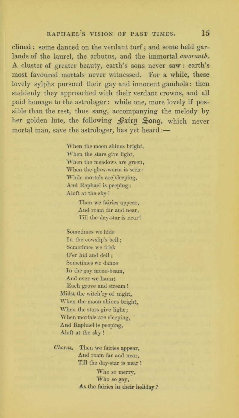 dined ; some danced on the verdant turf; and some held gar- lands of the laurel, the arbutus, and the immortal amaranth. A cluster of greater beauty, earth’s sons never saw: earth’s most favoured mortals never witnessed. For a while, these lovely sylphs pursued their gay and innocent gambols: then suddenly they approached with their verdant crowns, and all paid homage to the astrologer: while one, more lovely if pos- sible than the rest, thus sang, accompanying the melody by her golden lute, the following jpatrg 5ong, which never mortal man, save the astrologer, has yet heard:— When the moon shines bright. When the stars give light, When the meadows are green, When the glow-worm is seen: While mortals aresleeping, And Raphael is peeping : Aloft at the sky ! Then we fairies appear, And roam far and near, Till the day-star is near! Sometimes we hide In the cowslip's bell; Sometimes we frisk O'er hill and dell; Sometimes we dance In the gay moon-beam, And ever we haunt Each grove and stream ! Midst the witch’rv of night. When the moon shines bright. When the stars give light; When mortals are sleeping, And Raphael is peeping, Aloft at the sky ! Chorus. Then we fairies appear. And roam far and near. Till the day-star is near ! Who so merry. Who so gay, As the fairies in their holiday ?