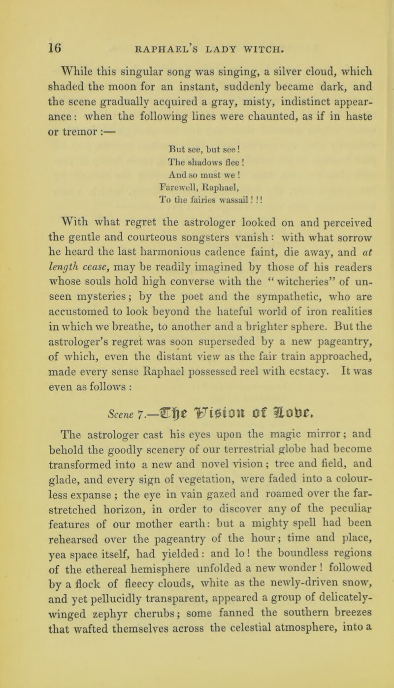While this singular song was singing, a silver cloud, which shaded the moon for an instant, suddenly became dark, and the scene gradually acquired a gray, misty, indistinct appear- ance : when the following lines were chaunted, as if in haste or tremor:— But see, but see! The shadows flee! And so must we ! Farewell, Raphael, To the fairies wassail! !! With what regret the astrologer looked on and perceived the gentle and courteous songsters vanish: with what sorrow he heard the last harmonious cadence faint, die away, and at length cease, may be readily imagined by those of his readers whose souls hold high converse with the “ witcheries” of un- seen mysteries; by the poet and the sympathetic, who are accustomed to look beyond the hateful world of iron realities in which we breathe, to another and a brighter sphere. But the astrologer’s regret was soon superseded by a new pageantry, of which, even the distant view as the fair train approached, made every sense Raphael possessed reel with ecstacy. It was even as follows : Scene 7■— TFiSion of Eofcr. The astrologer cast his eyes upon the magic mirror; and behold the goodly scenery of our terrestrial globe had become transformed into a new and novel vision ; tree and field, and glade, and every sign of vegetation, were faded into a colour- less expanse ; the eye in vain gazed and roamed over the far- stretched horizon, in order to discover any of the peculiar features of our mother earth: but a mighty spell had been rehearsed over the pageantry of the hour; time and place, yea space itself, had yielded: and lo! the boundless regions of the ethereal hemisphere unfolded a new wonder ! followed by a flock of fleecy clouds, white as the newly-driven snow, and yet pellucidly transparent, appeared a group of delicately- winged zephyr cherubs; some fanned the southern breezes that wafted themselves across the celestial atmosphere, into a