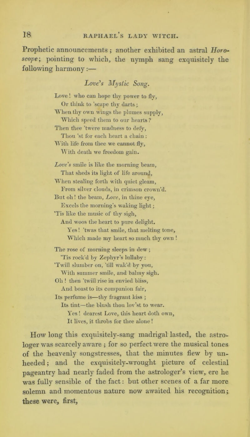 Prophetic announcements ; another exhibited an astral Horo- scope; pointing to which, the nymph sang exquisitely the following harmony:— Love's Mystic Song. Love ! who can hope thy power to fly, Or think to 'scape thy darts; When thy own wings the plumes supply, Which speed them to our hearts ? Then thee ’twere madness to defy, Thou 'st for each heart a chain : With life from thee we cannot fly, With death we freedom gain. Lore’s smile is like the morning beam, That sheds its light of life around, When stealing forth with quiet gleam, From silver clouds, in crimson crown’d. But oh! the beam, Love, in thine eye, Excels the morning’s waking light; ’Tis like the music of thy sigh, And woos the heart to pure delight. Yes! ’twas that smile, that melting tone, Which made my heart so much thy own ! The rose of morning sleeps in dew; ’Tis rock'd by Zephyr’s lullaby: ’Twill slumber on, ’till wait'd by you, With summer smile, and balmy sigh. Oh ! then ’twill rise in envied bliss, And boast to its companion fair. Its perfume is—thy fragrant kiss ; Its tint—the blush thou lov’st to wear. Yes ! dearest Love, this heart doth own, It lives, it throbs for thee alone ! How long this exquisitely-sang madrigal lasted, the .astro- loger was scarcely aware ; for so perfect were the musical tones of the heavenly songstresses, that the minutes flew by un- heeded ; and the exquisitely-wrought picture of celestial pageantry had nearly faded from the astrologer’s view, ere he was fully sensible of the fact: but other scenes of a far more solemn and momentous nature now awaited his recognition; these were, first.